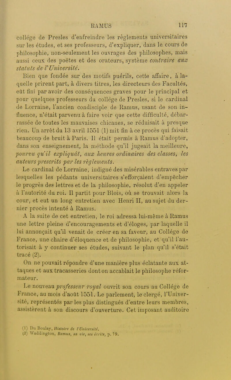 collège de Presles d'enfreindre les règlements universitaires sur les études, et ses professeurs, d'expliquer, dans le. cours de philosophie, non-seulement les ouvrages des philosophes, mais aussi ceux des poètes et des orateurs, système contraire aux statuts de V Université. Bien que fondée sur des motifs puérils, cette affaire, à la- quelle prirent part, à divers titres, les directeurs des Facultés, eût fini par avoir des conséquences graves pour le principal et pour quelques professeurs du collège de Presles, si le cardinal de Lorraine, l'ancien condisciple de Ramus, usant de son in- fluence, n'était parvenu à faire voir que cette difficulté, débar- rassée de toutes les mauvaises chicanes, se réduisait à presque rien. Un arrêt du 13 avril 1551 (1) mit fin à ce procès qui faisait beaucoup de bruit à Paris. Il était permis à Ramus d'adopter, dans son enseignement, la méthode qu'il jugeait la meilleure, pourvu qîi'il expliquât, aux Jœures ordinaires des classes, les auteurs prescrits par les règlements. Le cardinal de Lorraine, indigné des misérables entraves par lesquelles les pédants universitaires s'efforçaient d'empêcher le progrès des lettres et de la philosophie, résolut d'en appeler à l'autorité du roi. Il partit pour Blois, où se trouvait alors la cour, et eut un long entretien avec Henri II, au sujet du der- nier procès intenté à Ramus. A la suite de cet entretien, le roi adressa lui-même à Ramus une lettre pleine d'encouragements et d'éloges, par laquelle il lui annonçait qu'il venait de créer en sa faveur, au Collège de France, une chaire d'éloquence et de philosophie, et qu'il l'au- torisait à y continuer ses études, suivant le plan qu'il s'était tracé (2). ' On ne pouvait répondre d'une manière plus éclatante aux at- taques et aux tracasseries dont on accablait le philosophe réfor- mateur. Le nouveau professeur royal ouvrit son cours au Collège de France, au mois d'août 1551. Le parlement, le clergé, l'Univer- sité, représentés par les plus distingués d'entre leurs membres, assistèrent à son discours d'ouverture. Cet imposant auditoire (1) Dm Pjoulny, Histoire de l'Université. (2) AVaddington, Ramus, sa vie, ses écrits, p. 79.