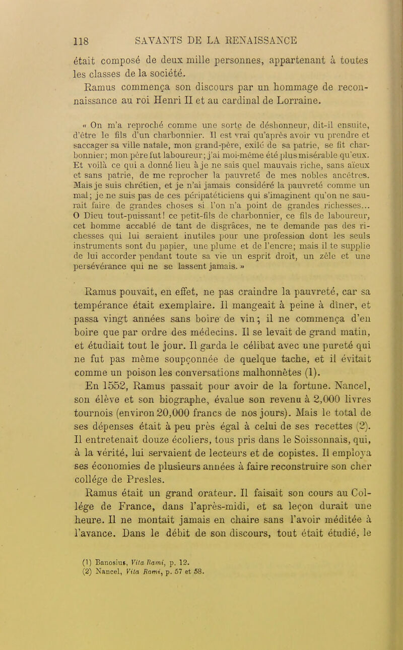 était composé de deux mille personnes, appartenant à toutes les classes de la société. Ramus commença son discours par un hommage de recon- naissance au roi Henri II et au cardinal de Lorraine. « On m'a reproché comme une sorte de déshonneur, dit-il ensuite, d'être le fils d'un charbonnier. Il est vrai qu'après avoir vu prendre et saccager sa ville natale, mon grand-père, exilé de sa patrie, se lit char- bonnier; mon père fut laboureur; j'ai moi-même été plus misérable qu'eux. Et voilà ce qui a donné lieu à je ne sais quel mauvais riche, sans aïeux et sans patrie, de me reprocher la pauvreté de mes nobles ancêtres. Mais je suis chrétien, et je n'ai jamais considéré la pauvreté comme un mal; je ne suis pas de ces péripatéticiens qui s'imaginent qu'on ne sau- rait faire de grandes choses si l'on n'a point de grandes richesses... O Dieu tout-puissant! ce petit-fils de charbonnier, ce fils de laboureur, cet homme accablé de tant de disgrâces, ne te demande pas des ri- chesses qui lui seraient inutiles pour une profession dont les seuls instruments sont du papier, une plume et de l'encre; mais il te supplie de lui accorder pendant toute sa vie un esprit droit, un zèle et une persévérance qui ne se lassent jamais. » Ramus pouvait, en effet, ne pas craindre la pauvreté, car sa tempérance était exemplaire. Il mangeait à peine à dîner, et passa vingt années sans boire de vin •, il ne commença d'en boire que par ordre des médecins. Il se levait de grand matin, et étudiait tout le jour. Il garda le célibat avec une pureté qui ne fut pas même soupçonnée de quelque tache, et il évitait comme un poison les conversations malhonnêtes (1). En 1552, Ramus passait pour avoir de la fortune. Nancel, son élève et son biographe, évalue son revenu à 2,000 livres tournois (environ 20,000 francs de nos jours). Mais le total de ses dépenses était à peu près égal à celui de ses recettes (2). Il entretenait douze écoliers, tous pris dans le Soissonnais, qui, à la vérité, lui servaient de lecteurs et de copistes. Il employa ses économies de plusieurs années à faire reconstruire son cher collège de Presles. Ramus était un grand orateur. Il faisait son cours au Col- lège de France, dans l'après-midi, et sa leçon durait une heure. Il ne montait jamais en chaire sans l'avoir méditée à l'avance. Dans le débit de son discours, tout était étudié, le (1) Banosius, VitaUami, p. 12. (2) Nancel, Vita Rami, p. 57 et 58.