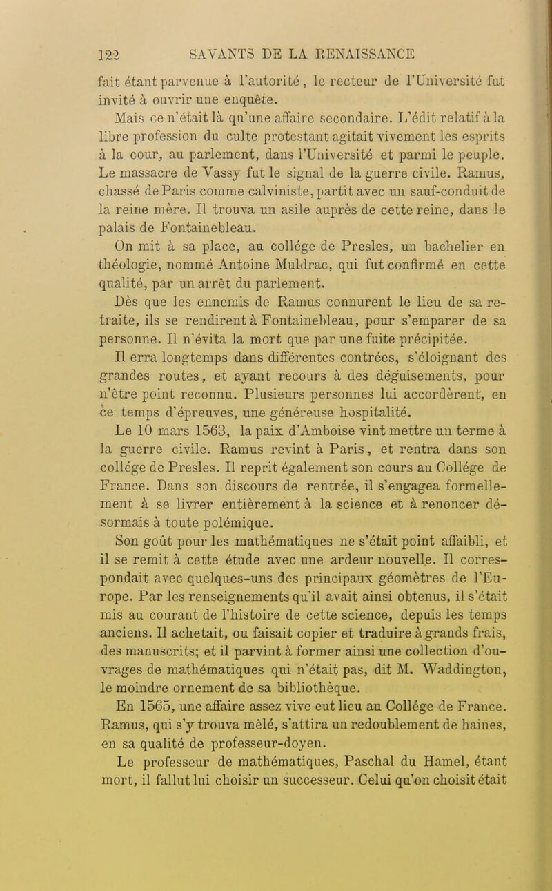 fait étant parvenue à l'autorité, le recteur de l'Université fut invité à ouvrir une enquête. Mais ce n'était là qu'une affaire secondaire. L'édit relatif à la libre profession du culte protestant agitait vivement les esprits à la cour, au parlement, dans l'Université et parmi le peuple. Le massacre de Vassy fut le signal de la guerre civile. Ramus, chassé de Paris comme calviniste, partit avec un sauf-conduit de la reine mère. Il trouva un asile auprès de cette reine, dans le palais de Fontainebleau. On mit à sa place, au collège de Presles, un bachelier en théologie, nommé Antoine Muldrac, qui fut confirmé en cette qualité, par un arrêt du parlement. Dès que les ennemis de Ramus connurent le lieu de sa re- traite, ils se rendirent à Fontainebleau, pour s'emparer de sa personne. Il n'évita la mort que par une fuite précipitée. Il erra longtemps dans différentes contrées, s'éloignant des grandes routes, et a}rant recours à des déguisements, pour n'être point reconnu. Plusieurs personnes lui accordèrent, en ce temps d'épreuves, une généreuse hospitalité. Le 10 mars 1563, la paix d'Amboise vint mettre un terme à la guerre civile. Ramus revint à Paris, et rentra dans son collège de Presles. Il reprit également son cours au Collège de France. Dans son discours de rentrée, il s'engagea formelle- ment à se livrer entièrement à la science et à renoncer dé- sormais à toute polémique. Son goût pour les mathématiques ne s'était point affaibli, et il se remit à cette étude avec une ardeur nouvelle. Il corres- pondait avec quelques-uns des principaux géomètres de l'Eu- rope. Par les renseignements qu'il avait ainsi obtenus, il s'était mis au courant de l'histoire de cette science, depuis les temps anciens. Il achetait, ou faisait copier et traduire à grands frais, des manuscrits; et il parvint à former ainsi une collection d'ou- vrages de mathématiques qui n'était pas, dit M. Waddington, le moindre ornement de sa bibliothèque. En 1565, une affaire assez vive eut lieu au Collège de France. Ramus, qui s'y trouva mêlé, s'attira un redoublement de haines, en sa qualité de professeur-doyen. Le professeur de mathématiques, Paschal du Hamel, étant mort, il fallut lui choisir un successeur. Celui qu'on choisit était