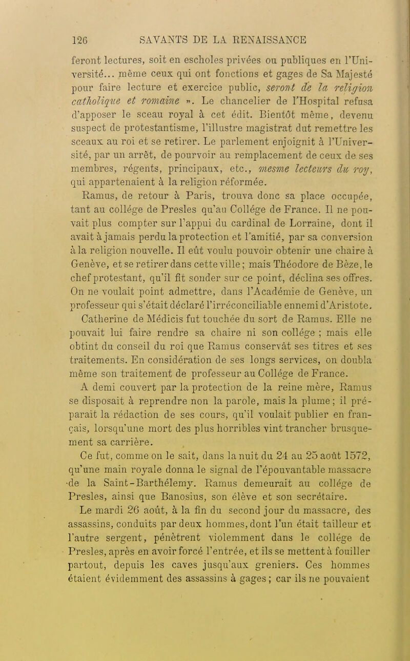 feront lectures, soit en escholes privées ou publiques en l'Uni- versité... même ceux qui ont fonctions et gages de Sa Majesté pour faire lecture et exercice public, seront de la religion catholique et romaine ». Le chancelier de l'Hospital refusa d'apposer le sceau royal à cet édit. Bientôt même, devenu suspect de protestantisme, l'illustre magistrat dut remettre les sceaux au roi et se retirer. Le parlement enjoignit à l'Univer- sité, par un arrêt, de pourvoir au remplacement de ceux de ses membres, régents, principaux, etc., mesme lecteurs du roi/, qui appartenaient à la religion réformée. Ram us, de retour à Paris, trouva donc sa place occupée, tant au collège de Presles qu'au Collège de France. Il ne pou- vait plus compter sur Tappui du cardinal de Lorraine, dont il avait à jamais perdu la protection et l'amitié, par sa conversion à la religion nouvelle. Il eût voulu pouvoir obtenir une chaire à Genève, et se retirer dans cette ville; mais Théodore deBèze.le chef protestant, qu'il fit sonder sur ce point, déclina ses offres. On ne voulait point admettre, dans l'Académie de Genève, un professeur qui s'était déclaré l'irréconciliable ennemi d'Aristote. Catherine de Médicis fut touchée du sort de Ramus. Elle ne pouvait lui faire rendre sa chaire ni son collège ; mais elle obtint du conseil du roi que Ramus conservât ses titres et ses traitements. En considération de ses longs services, on doubla même son traitement de professeur au Collège de France. A demi couvert par la protection de la reine mère, Ramus se disposait à reprendre non la parole, mais la plume; il pré- parait la rédaction de ses cours, qu'il voulait publier en fran- çais, lorsqu'une mort des plus horribles vint trancher brusque- ment sa carrière. Ce fut, comme on le sait, clans la nuit du 24 au 25 août 1572, qu'une main royale donna le signal de l'épouvantable massacre de la Saint-Barthélémy. Ramus demeurait au collège de Presles, ainsi que Banosius, son élève et son secrétaire. Le mardi 26 août, à la fin du second jour du massacre, des assassins, conduits par deux hommes, dont l'un était tailleur et l'autre sergent, pénètrent violemment dans le collège de Presles, après en avoir forcé l'entrée, et ils se mettent à fouiller partout, depuis les caves jusqu'aux greniers. Ces hommes étaient évidemment des assassins à gages ; car ils ne pouvaient