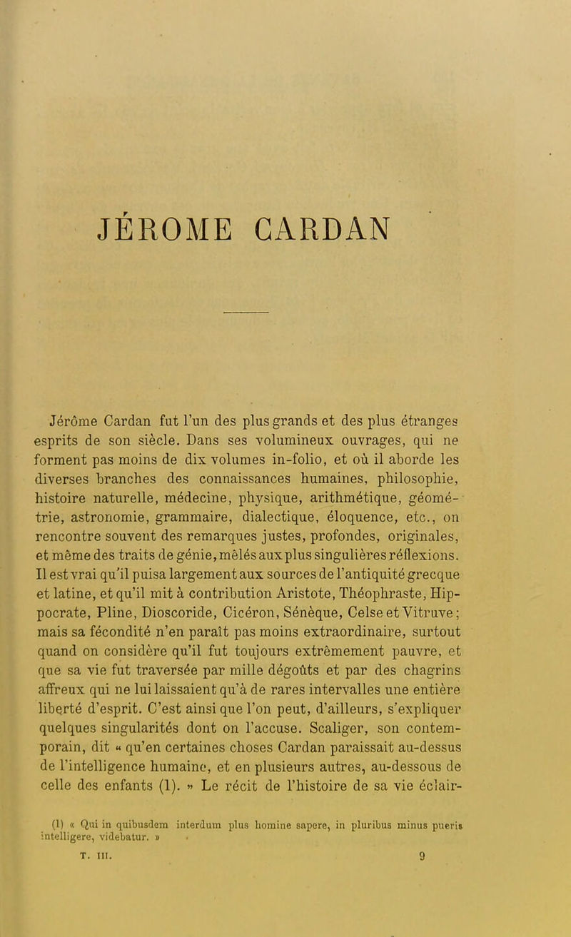 JÉRÔME CARDAN Jérôme Cardan fut l'un des plus grands et des plus étranges esprits de son siècle. Dans ses volumineux ouvrages, qui ne forment pas moins de dix volumes in-folio, et où il aborde les diverses branches des connaissances humaines, philosophie, histoire naturelle, médecine, physique, arithmétique, géomé- trie, astronomie, grammaire, dialectique, éloquence, etc., on rencontre souvent des remarques justes, profondes, originales, et même des traits de génie, mêlés aux plus singulières réflexions. Il est vrai qu'il puisa largement aux sources de l'antiquité grecque et latine, et qu'il mit à contribution Aristote, Théophraste, Hip- pocrate, Pline, Dioscoride, Cicéron, Sénèque, Celse et Vitruve ; mais sa fécondité n'en paraît pas moins extraordinaire, surtout quand on considère qu'il fut toujours extrêmement pauvre, et que sa vie fut traversée par mille dégoûts et par des chagrins affreux qui ne lui laissaient qu'à de rares intervalles une entière liberté d'esprit. C'est ainsi que l'on peut, d'ailleurs, s'expliquer quelques singularités dont on l'accuse. Scaliger, son contem- porain, dit « qu'en certaines choses Cardan paraissait au-dessus de l'intelligence humaine, et en plusieurs autres, au-dessous de celle des enfants (1). » Le récit de l'histoire de sa vie éclair- (1) <c Qui in quibusdem interdum plus homine sapere, in pluribus minus pueri» intelligere, videbatur. » T. III.