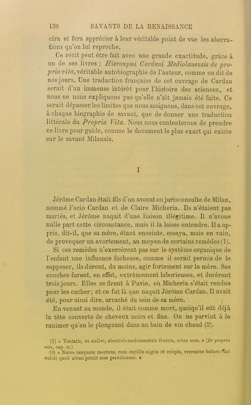 cira et fera apprécier à leur véritable point de vue les aberra- tions qu'on lui reproche. Ce récit peut être fait avec une grande exactitude, grâce à un de ses livres : Hieronymi Cardani Mediolanensis de pro- pria vita, véritable autobiographie de l'auteur, comme on dit de nosjours. Une traduction française de cet ouvrage de Cardan serait d'un immense intérêt pour l'histoire des sciences, et nous ne nous expliquons pas qu'elle n'ait jamais été faite. Ce serait dépasser les limites que nous assignons, dans cet ouvrage, à chaque biographie de savant, que de donner une traduction littérale du Propria Vita. Nous nous contenterons de prendre ce livre pour guide, comme le document le plus exact qui existe sur le savant Milanais. I Jérôme Cardan était fils d'un avocat ou jurisconsulte de Milan, nommé Facio Cardan et de Claire Micheria. Ils n'étaient pas mariés, et Jérôme naquit d'une liaison illégitime. Il n'avoue nulle part cette circonstance, mais il la laisse entendre. Il a ap- pris, dit-il, que sa mère, étant enceinte, essaya, mais en vain, de provoquer un avortement, au moyen de certains remèdes (1). Si ces remèdes n'exercèrent pas sur le système organique de l'enfant une influence fâcheuse, comme il serait permis de le supposer, ils durent, du moins, agir fortement sur la mère. Ses couches furent, en effet, extrêmement laborieuses, et durèrent trois jours. Elles se firent à Pavie, où Micheria s'était rendue pour les cacher; et ce fut là que naquit Jérôme Cardan. Il avait été, pour ainsi dire, arraché du sein de sa mère. En venant au monde, il était comme mort, quoiqu'il eût déjà la tête couverte de cheveux noirs et fins. On ne parvint à le ranimer qu'en le plongeant dans un bain de vin chaud (2). (1) « Tentatis, ut audivi, abortivis medicainentis frustra, oitus sum. » (De propria vita, cap. ii.) (2) « Natus tanquam mortnus, cum capillis uigris et crispis, recreatus balneo •fini calidi quod alteri potuit esse pernitiosuni. *