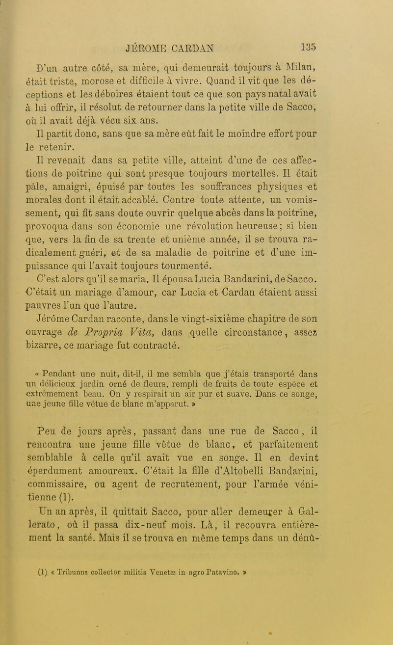 D'un autre côté, sa mère, qui demeurait toujours à Milan, était triste, morose et difficile à -vivre. Quand il vit que les dé- ceptions et les déboires étaient tout ce que son pays natal avait à lui offrir, il résolut de retourner dans la petite ville de Sacco, où il avait déjà vécu six ans. Il partit donc, sans que sa mère eût fait le moindre effort pour le retenir. Il revenait dans sa petite ville, atteint d'une de ces affec- tions de poitrine qui sont presque toujours mortelles. Il était pale, amaigri, épuisé par toutes les souffrances physiques -et morales dont il était accablé. Contre toute attente, un vomis- sement, qui fit sans doute ouvrir quelque abcès dans la poitrine, provoqua dans son économie une révolution heureuse ; si bien que, vers la fin de sa trente et unième année, il se trouva ra- dicalement guéri, et de sa maladie de poitrine et d'une im- puissance qui l'avait toujours tourmenté. C'est alors qu'il se maria. Il épousaLucia Bandarini, de Sacco. C'était un mariage d'amour, car Lucia et Cardan étaient aussi pauvres l'un que l'autre. Jérôme Cardan raconte, dans le vingt-sixième chapitre de son ouvrage de Propria Vita, dans quelle circonstance, assez bizarre, ce mariage fut contracté. « Pendant une nuit, dit-il, il me sembla que j'étais transporté dans un délicieux jardin orné de fleurs, rempli de fruits de toute espèce et extrêmement beau. On y respirait un air pur et suave. Dans ce songe, une jeune fille vêtue de blanc m'apparut. » Peu de jours après, passant dans une rue de Sacco, il rencontra une jeune fille vêtue de blanc, et parfaitement semblable à celle qu'il avait vue en songe. Il en devint éperdument amoureux. C'était la fille d'Altobelli Bandarini, commissaire, ou agent de recrutement, pour l'armée véni- tienne (1). Un an après, il quittait Sacco, pour aller demeurer à Gal- lerato, où il passa dix-neuf mois. Là, il recouvra entière- ment la santé. Mais il se trouva en même temps dans un dénû- (1) « Tribunii9 collector militis Venetœ in ngro Tntavino. »