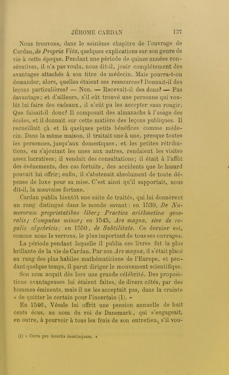 Nous trouvons, dans le seizième chapitre de l'ouvrage de Cardan, de Propria Vita, quelques explications sur son genre de vie à cette époque. Pendant une période de quinze années con- sécutives, il n'a pas voulu, nous dit-il, jouir complètement des avantages attachés à son titre de médecin. Mais pourra-t-on demander, alors, quelles étaient ses ressources? Donnait-il des leçons particulières? — Non. — Recevait-il des dons? — Pas davantage; et d'ailleurs, s'il eût trouvé une personne qui vou- lût lui faire des cadeaux, il n'eût pu les accepter sans rougir. Que faisait-il donc? Il composait des almanachs à l'usage des écoles, et il donnait sur cette matière des leçons publiques. Il recueillait çà et là quelques petits bénéfices comme méde- cin. Dans la même maison, il traitait une à une, presque toutes les personnes, jusqu'aux domestiques, et les petites rétribu- tions, en s'ajoutant les unes aux autres, rendaient les visites assez lucratives ; il vendait des consultations; il était à l'affût des événements, des cas fortuits, des accidents que le hasard pouvait lui offrir; enfin, il s'abstenait absolument de toute dé- pense de luxe pour sa mise. C'est ainsi qu'il supportait, nous dit-il, la mauvaise fortune. Cardan publia bientôt une suite de traités, qui lui donnèrent un rang distingué dans le monde savant : en 1539, De Nu- merorum proprietatïbus liber; Practica aritlimeticœ gene- ralis; Computus minor; en 1545, Ars magna, site de re- gulis algelricis; en 1550, de Snbtilitate. Ce dernier est, comme nous le verrons, le plus important de tous ses ouvrages. La période pendant laquelle il publia ces livres fut la plus brillante de la vie de Cardan. Par son Ars magna, il s'était placé au rang des plus habiles mathématiciens de l'Europe, et pen- dant quelque temps, il parut diriger le mouvement scientifique. Son nom acquit dès lors une grande célébrité. Des proposi- tions avantageuses lui étaient faites, de divers côtés, par des hommes éminents, mais il ne les acceptait pas, dans la crainte « de quitter le certain pour l'incertain (1). » En 1546, Vésale lui offrit une pension annuelle de huit cents écus, au nom du roi de Danemark, qui s'engageait, en outre, à pourvoir à tous les frais de son entretien^ s'il vou- (1) <c Certa pro inccrtis derelinquam. i