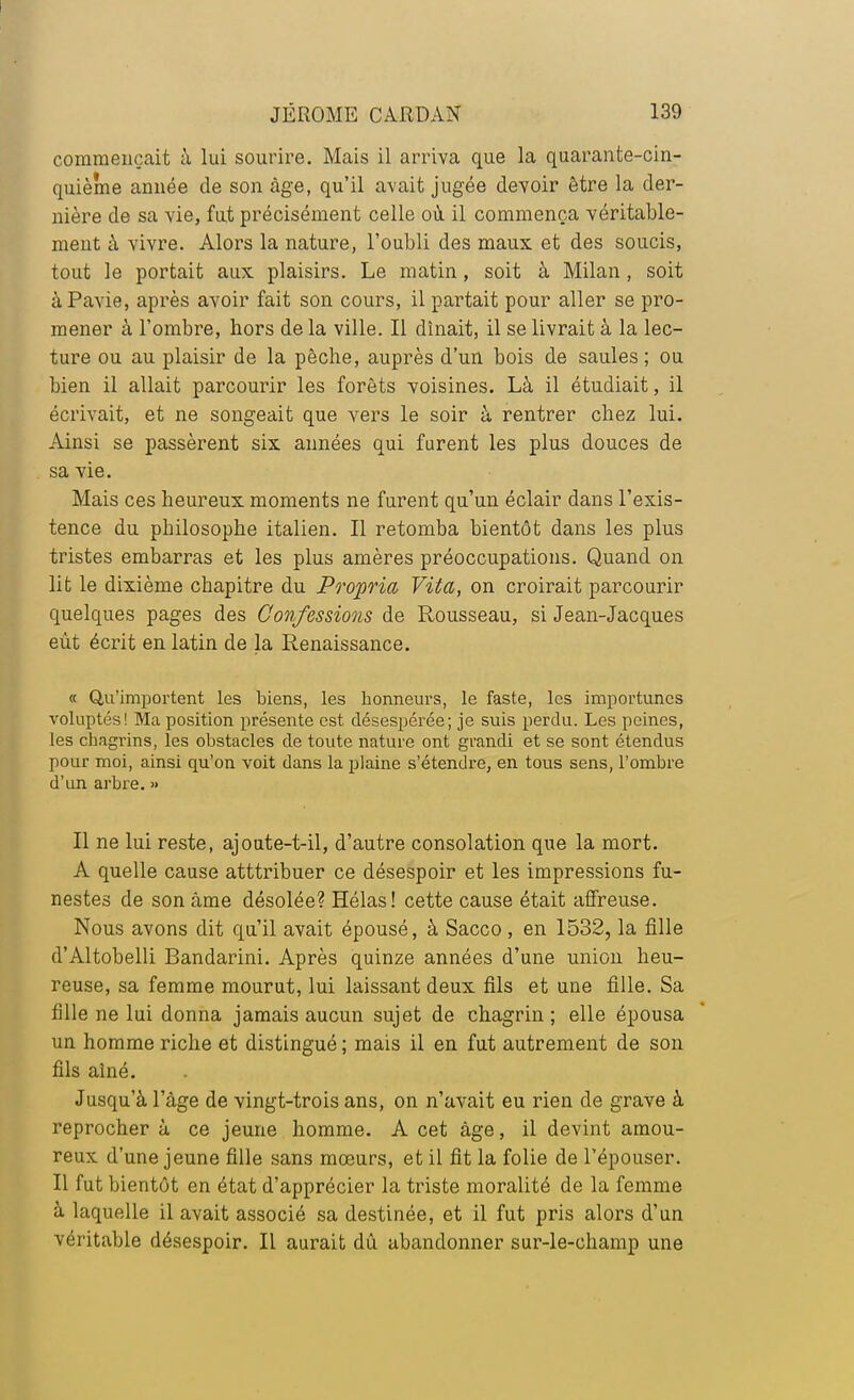 commençait à lui sourire. Mais il arriva que la quarante-cin- quième année de son âge, qu'il avait jugée devoir être la der- nière de sa vie, fut précisément celle où il commença véritable- ment à vivre. Alors la nature, l'oubli des maux et des soucis, tout le portait aux plaisirs. Le matin, soit à Milan, soit àPavie, après avoir fait son cours, il partait pour aller se pro- mener à l'ombre, hors de la ville. Il dînait, il se livrait à la lec- ture ou au plaisir de la pèche, auprès d'un bois de saules ; ou bien il allait parcourir les forêts voisines. Là il étudiait, il écrivait, et ne songeait que vers le soir à rentrer chez lui. Ainsi se passèrent six années qui furent les plus douces de sa vie. Mais ces heureux moments ne furent qu'un éclair dans l'exis- tence du pbilosophe italien. Il retomba bientôt dans les plus tristes embarras et les plus amères préoccupations. Quand on lit le dixième chapitre du Propria, Viéa, on croirait parcourir quelques pages des Confessions de Rousseau, si Jean-Jacques eût écrit en latin de la Renaissance. « Qu'importent les biens, les honneurs, le faste, les importunes voluptés! Ma position présente est désespérée; je suis perdu. Les peines, les chagrins, les obstacles de toute nature ont grandi et se sont étendus pour moi, ainsi qu'on voit dans la plaine s'étendre, en tous sens, l'ombre d'un arbre. » Il ne lui reste, ajoute-t-il, d'autre consolation que la mort. A quelle cause atttribuer ce désespoir et les impressions fu- nestes de son âme désolée? Hélas! cette cause était affreuse. Nous avons dit qu'il avait épousé, à Sacco , en 1532, la fille d'Altobelli Bandarini. Après quinze années d'une union heu- reuse, sa femme mourut, lui laissant deux fils et une fille. Sa fille ne lui donna jamais aucun sujet de chagrin; elle épousa un homme riche et distingué ; mais il en fut autrement de son fils aîné. Jusqu'à l'âge de vingt-trois ans, on n'avait eu rien de grave à reprocher à ce jeune homme. A cet âge, il devint amou- reux d'une jeune fille sans mœurs, et il fit la folie de l'épouser. Il fut bientôt en état d'apprécier la triste moralité de la femme à laquelle il avait associé sa destinée, et il fut pris alors d'un véritable désespoir. Il aurait dû abandonner sur-le-champ une