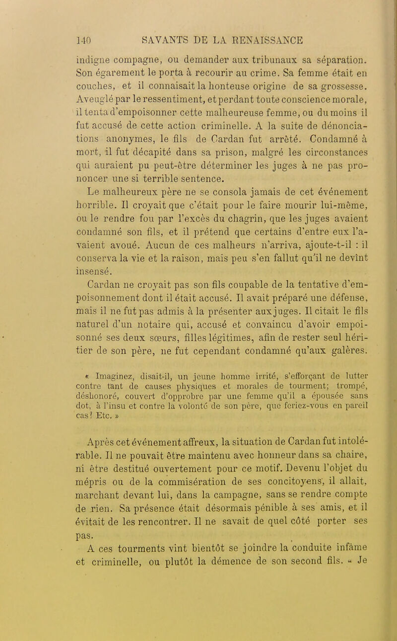 indigne compagne, ou demander aux tribunaux sa séparation. Son égarement le porta à recourir au crime. Sa femme était en couches, et il connaisait la honteuse origine de sa grossesse. Aveuglé par le ressentiment, et perdant toute conscience morale, il tenta d'empoisonner cette malheureuse femme, ou du moins il fut accusé de cette action criminelle. A la suite de dénoncia- tions anonymes, le fils de Cardan fut arrêté. Condamné à mort, il fut décapité dans sa prison, malgré les circonstances qui auraient pu peut-être déterminer les juges à ne pas pro- noncer une si terrible sentence. Le malheureux père ne se consola jamais de cet événement horrible. Il croyait que c'était pour le faire mourir lui-même, ou le rendre fou par l'excès du chagrin, que les juges avaient condamné son fils, et il prétend que certains d'entre eux l'a- vaient avoué. Aucun de ces malheurs n'arriva, ajoute-t-il : il conserva la vie et la raison, mais peu s'en fallut qu'il ne devînt insensé. Cardan ne croyait pas son fils coupable de la tentative d'em- poisonnement dont il était accusé. Il avait préparé une défense, mais il ne fut pas admis à la présenter auxjuges. Il citait le fils naturel d'un notaire qui, accusé et convaincu d'avoir empoi- sonné ses deux sœurs, filles légitimes, afin de rester seul héri- tier de son père, ne fut cependant condamné qu'aux galères. « Imaginez, disait-il, un jeune homme irrité, s'efforçant de lutter contre tant de causes physiques et morales de tourment; trompé, déshonoré, couvert d'opprobre par une femme qu'il a épousée sans dot, à l'insu et contre la volonté de son père, que feriez-vous en pareil cas ? Etc. » Après cet événement affreux, la situation de Cardan fut intolé- rable. Il ne pouvait être maintenu avec honneur dans sa chaire, ni être destitué ouvertement pour ce motif. Devenu l'objet du mépris ou de la commisération de ses concitoyens, il allait, marchant devant lui, dans la campagne, sans se rendre compte de rien. Sa présence était désormais pénible à ses amis, et il évitait de les rencontrer. Il ne savait de quel côté porter ses pas. A ces tourments vint bientôt se joindre la conduite infâme et criminelle, ou plutôt la démence de son second fils. « Je