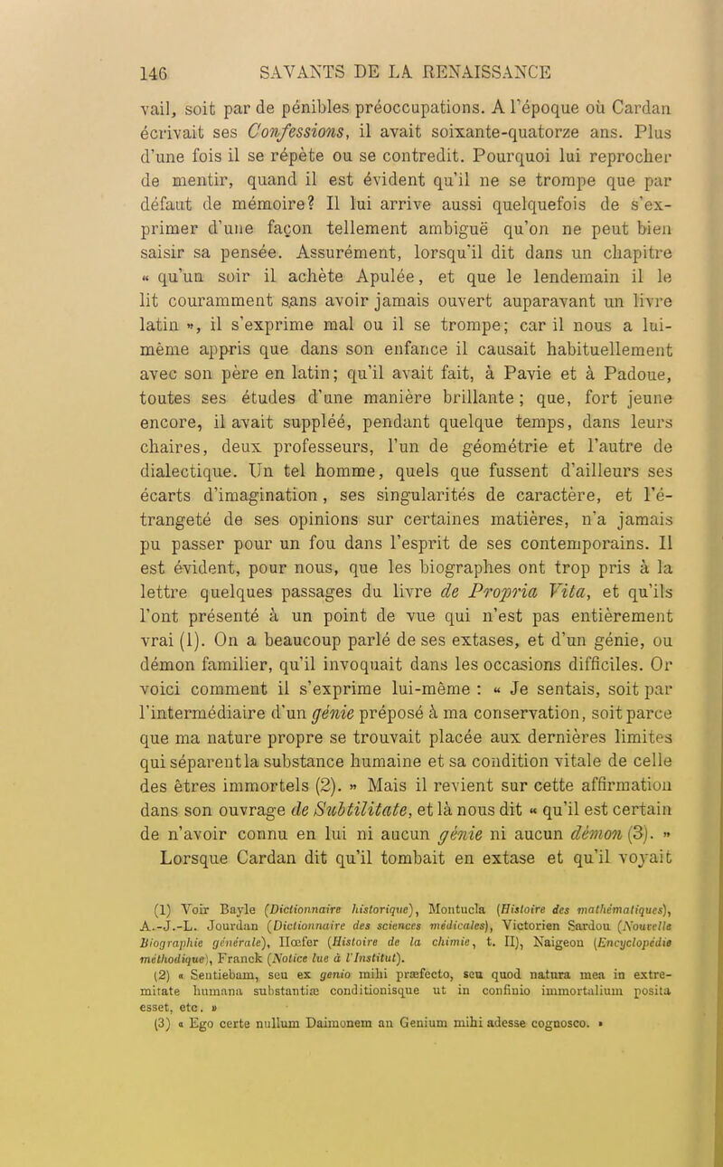 vail, soit par de pénibles préoccupations. A l'époque où Cardan écrivait ses Confessions, il avait soixante-quatorze ans. Plus d'une fois il se répète ou se contredit. Pourquoi lui reprocher de mentir, quand il est évident qu'il ne se trompe que par défaut de mémoire? Il lui arrive aussi quelquefois de s'ex- primer d'une façon tellement ambiguë qu'on ne peut bien saisir sa pensée. Assurément, lorsqu'il dit dans un chapitre « qu'un soir il achète Apulée, et que le lendemain il le lit couramment sans avoir jamais ouvert auparavant un livre latin », il s'exprime mal ou il se trompe; car il nous a lui- même appris que dans son enfance il causait habituellement avec son père en latin; qu'il avait fait, à Pavie et à Padoue, toutes ses études d'une manière brillante; que, fort jeune encore, il avait suppléé, pendant quelque temps, dans leurs chaires, deux professeurs, l'un de géométrie et l'autre de dialectique. Un tel homme, quels que fussent d'ailleurs ses écarts d'imagination, ses singularités de caractère, et Fé- trangeté de ses opinions sur certaines matières, n'a jamais pu passer pour un fou dans l'esprit de ses contemporains. Il est évident, pour nous, que les biographes ont trop pris à la lettre quelques passages du livre de Propria Vita, et qu'ils l'ont présenté à un point de vue qui n'est pas entièrement vrai (1). On a beaucoup parlé de ses extases, et d'un génie, ou démon familier, qu'il invoquait dans les occasions difficiles. Or voici comment il s'exprime lui-môme : « Je sentais, soit par l'intermédiaire d'un génie préposé à ma conservation, soit parce que ma nature propre se trouvait placée aux dernières limites qui séparentla substance humaine et sa condition vitale de celle des êtres immortels (2). » Mais il revient sur cette affirmation dans son ouvrage de Subtilitate, et là nous dit « qu'il est certain de n'avoir connu en lui ni aucun génie ni aucun démon (3). » Lorsque Cardan dit qu'il tombait en extase et qu'il voyait (1) Voir Bayle (Dictionnaire historique), Montucla [Histoire des mathématiques), A.-J.-L. Jourdan (Dictionnaire des sciences médicales), Victorien Sai'dou (Nouvelle Biographie générale), Ilœfer (Histoire de la chimie, t. II), Naigeou (Encyclopédie méthodique), Franck (Notice lue à l'Institut). (2) o Sentiebam, seu ex genio mihi prafecto, seu quod natura mea in extre- mitate îramana substantiœ conditionisque ut in confinio immortalium posita esset, etc. » (3) » Ego certe nullum Daimonem an Genium mihi adesse cognosco. »