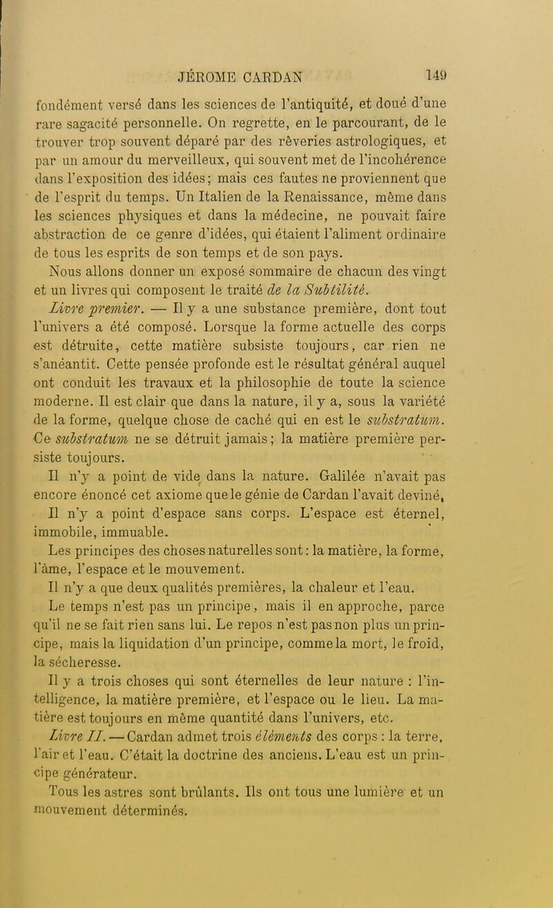 fondément versé dans les sciences de l'antiquité, et doué d'une rare sagacité personnelle. On regrette, en le parcourant, de le trouver trop souvent déparé par des rêveries astrologiques, et par un amour du merveilleux, qui souvent met de l'incohérence dans l'exposition des idées; mais ces fautes ne proviennent que de l'esprit du temps. Un Italien de la Renaissance, même dans les sciences physiques et dans la médecine, ne pouvait faire abstraction de ce genre d'idées, qui étaient l'aliment ordinaire de tous les esprits de son temps et de son pays. Nous allons donner un exposé sommaire de chacun des vingt et un livres qui composent le traité de la Subtilité. Livre premier. — Il y a une substance première, dont tout l'univers a été composé. Lorsque la forme actuelle des corps est détruite, cette matière subsiste toujours, car rien ne s'anéantit. Cette pensée profonde est le résultat général auquel ont conduit les travaux et la philosophie de toute la science moderne. Il est clair que dans la nature, il y a, sous la variété de la forme, quelque chose de caché qui en est le substratum. Ce substratum ne se détruit jamais ; la matière première per- siste toujours. Il n'y a point de vide dans la nature. Galilée n'avait pas encore énoncé cet axiome que le génie de Cardan l'avait deviné, Il n'y a point d'espace sans corps. L'espace est éternel, immobile, immuable. Les principes des choses naturelles sont : la matière, la forme, l'àme, l'espace et le mouvement. Il n'y a que deux qualités premières, la chaleur et l'eau. Le temps n'est pas un principe, mais il en approche, parce qu'il ne se fait rien sans lui. Le repos n'est pas non plus un prin- cipe, mais la liquidation d'un principe, comme la mort, le froid, la sécheresse. Il y a trois choses qui sont éternelles de leur nature : l'in- telligence, la matière première, et l'espace ou le lieu. La ma- tière est toujours en même quantité dans l'univers, etc. Livre LL. — Cardan admet trois éléments des corps : la terre, l'air et l'eau. C'était la doctrine des anciens. L'eau est un prin- cipe générateur. Tous les astres sont brûlants. Ils ont tous une lumière et un mouvement déterminés.