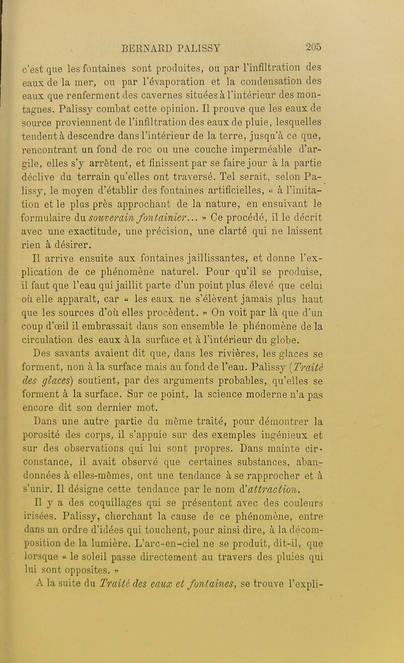 c'est que les fontaines sont produites, ou par l'infiltration des eaux de la mer, ou par l'évaporation et la condensation des eaux que renferment des cavernes situées à l'intérieur des mon- tagnes. Palissy combat cette opinion. Il prouve que les eaux de source proviennent de l'infiltration des eaux de pluie, lesquelles tendent à descendre dans l'intérieur de la terre, jusqu'à ce que, rencontrant un fond de roc ou une couche imperméable d'ar- gile, elles s'y arrêtent, et finissent par se faire jour à la partie déclive du terrain qu'elles ont traversé. Tel serait, selon Pa- lissy, le moyen d'établir des fontaines artificielles, « à l'imita- tion et le plus près approchant de la nature, en ensuivant le formulaire du souverain fontainier... » Ce procédé, il le décrit avec une exactitude, une précision, une clarté qui ne laissent rien à désirer. Il arrive ensuite aux fontaines jaillissantes, et donne l'ex- plication de ce phénomène naturel. Pour qu'il se produise, il faut que l'eau qui jaillit parte d'un point plus élevé que celui où elle apparaît, car « les eaux ne s'élèvent jamais plus haut que les sources d'où elles procèdent. » On voit par là que d'un coup d'œil il embrassait dans son ensemble le phénomène de la circulation des eaux à la surface et à l'intérieur du globe. Des savants avaient dit que, dans les rivières, les glaces se forment, non à la surface mais au fond de l'eau. Palissy (Traité des glaces) soutient, par des arguments probables, qu'elles se forment à la surface. Sur ce point, la science moderne n'a pas encore dit son dernier mot. Dans une autre partie du même traité, pour démontrer la porosité des corps, il s'appuie sur des exemples ingénieux et sur des observations qui lui sont propres. Dans mainte cir- constance, il avait observé que certaines substances, aban- données à elles-mêmes, ont une tendance à se rapprocher et à s'unir. Il désigne cette tendance par le nom d:'attraction. Il y a des coquillages qui se présentent avec des couleurs irisées. Palissy, cherchant la cause de ce phénomène, entre dans un ordre d'idées qui touchent, pour ainsi dire, à la décom- position de la lumière. L'arc-en-ciel ne se produit, dit-il, que lorsque « le soleil passe directement au travers des pluies qui lui sont opposites. » À la suite du Traité des eaux et fontaines, se trouve l'expli-