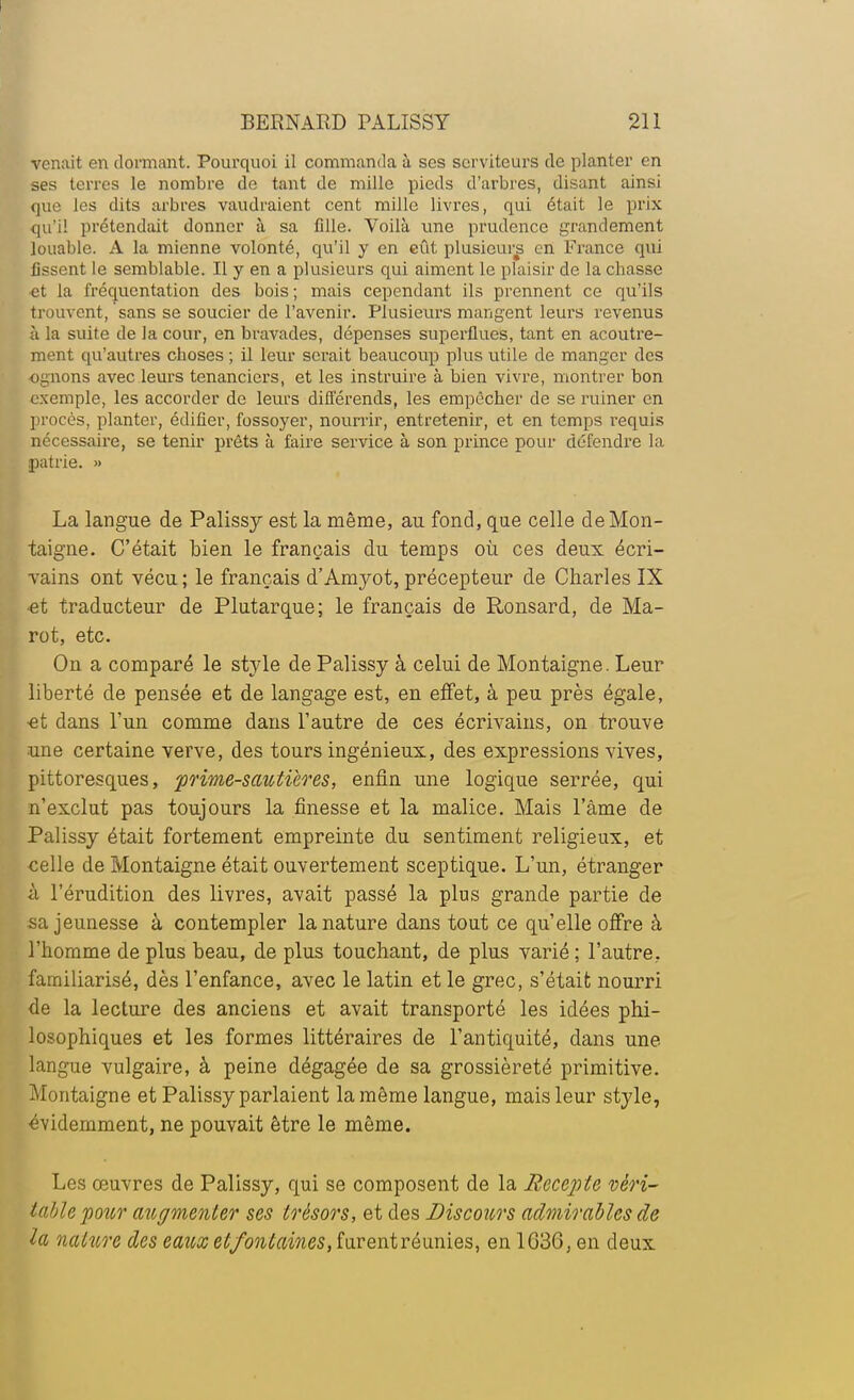 venait en dormant. Pourquoi il commanda à ses serviteurs de planter en ses terres le nombre de tant de mille pieds d'arbres, disant ainsi que les dits arbres vaudraient cent mille livres, qui était le prix qu'il prétendait donner à sa fille. Voilà une prudence grandement louable. A la mienne volonté, qu'il y en eût plusieurs en France qui lissent le semblable. Il y en a plusieurs qui aiment le plaisir de la chasse et la fréquentation des bois; mais cependant ils prennent ce qu'ils trouvent, sans se soucier de l'avenir. Plusieurs mangent leurs revenus à la suite de la cour, en bravades, dépenses superflues, tant en acoutre- ment qu'autres choses ; il leur serait beaucoup plus utile de manger des ognons avec leurs tenanciers, et les instruire à bien vivre, montrer bon exemple, les accorder de leurs différends, les empêcher de se ruiner en procès, planter, édifier, fossoyer, nourrir, entretenir, et en temps requis nécessaire, se tenir prêts à faire service à son prince pour défendre la patrie. » La langue de Palissy est la même, au fond, que celle de Mon- taigne. C'était bien le français du temps où ces deux écri- vains ont vécu ; le français d'Amyot, précepteur de Charles IX ■et traducteur de Plutarque; le français de Ronsard, de Ma- rot, etc. On a comparé le style de Palissy à celui de Montaigne. Leur liberté de pensée et de langage est, en effet, à peu près égale, ■et dans l'un comme dans l'autre de ces écrivains, on trouve une certaine verve, des tours ingénieux, des expressions vives, pittoresques, prime-saictières, enfin une logique serrée, qui n'exclut pas toujours la finesse et la malice. Mais l'âme de Palissy était fortement empreinte du sentiment religieux, et celle de Montaigne était ouvertement sceptique. L'un, étranger à l'érudition des livres, avait passé la plus grande partie de sa jeunesse à contempler la nature dans tout ce qu'elle offre à l'homme de plus beau, de plus touchant, de plus varié ; l'autre, familiarisé, dès l'enfance, avec le latin et le grec, s'était nourri de la lecture des anciens et avait transporté les idées phi- losophiques et les formes littéraires de l'antiquité, dans une langue vulgaire, à peine dégagée de sa grossièreté primitive. Montaigne et Palissy parlaient la même langue, mais leur style, évidemment, ne pouvait être le même. Les œuvres de Palissy, qui se composent de la Recette véri- table pour augmenter ses trésors, et des Discours admirables de la nature des eaux et fontaines, furent réunies, en 1636, en deux