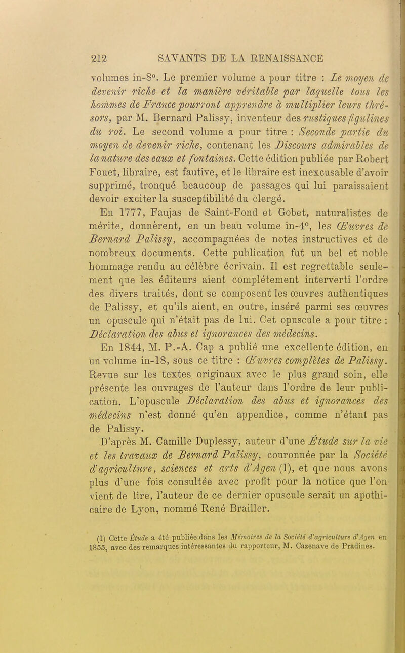 volumes in-S°. Le premier volume a pour titre : Le moyen d.e devenir riclie et la manière véritable par laquelle tous les hommes de France pourront apprendre à multiplier leurs tlirè- sors, par M. Bernard Palissy, inventeur des rustiques figulines dit roi. Le second volume a pour titre : Seconde partie du moyen de devenir riclie, contenant les Discours admirables de la nature des eaux et fontaines. Cette édition publiée par Robert Fouet, libraire, est fautive, et le libraire est inexcusable d'avoir supprimé, tronqué beaucoup de passages qui lui paraissaient devoir exciter la susceptibilité du clergé. En 1777, Faujas de Saint-Fond et Gobet, naturalistes de mérite, donnèrent, en un beau volume in-4°, les Œuvres de Bernard Palissy, accompagnées de notes instructives et de nombreux documents. Cette publication fut un bel et noble hommage rendu au célèbre écrivain. Il est regrettable seule- ment que les éditeurs aient complètement interverti l'ordre des divers traités, dont se composent les oeuvres authentiques de Palissy, et qu'ils aient, en outre, inséré parmi ses œuvres un opuscule qui n'était pas de lui. Cet opuscule a pour titre : Déclaration des abus et ignorances des médecins. En 1844, M. P.-A. Cap a publié une excellente édition, en un volume in-18, sous ce titre : Œuvres complètes de Palissy. Revue sur les textes originaux avec le plus grand soin, elle présente les ouvrages de l'auteur dans l'ordre de leur publi- cation. L'opuscule Déclaration des abus et ignorances des médecins n'est donné qu'en appendice, comme n'étant pas de Palissy. D'après M. Camille Duplessy, auteur d'une Étude sur la vie et les travaux de Bernard Palissy, couronnée par la Société d'agriculture, sciences et arts d'Ageu (1), et que nous avons plus d'une fois consultée avec profit pour la notice que l'on vient de lire, l'auteur de ce dernier opuscule serait un apothi- caire de Lyon, nommé René Brailler. (1) Cette Étude a été publiée dans les Mémoires de la Société d'agriculture d'Âgen en 1855, avec des remarques intéressantes du rapporteur, M. Cazenave de Pradines.