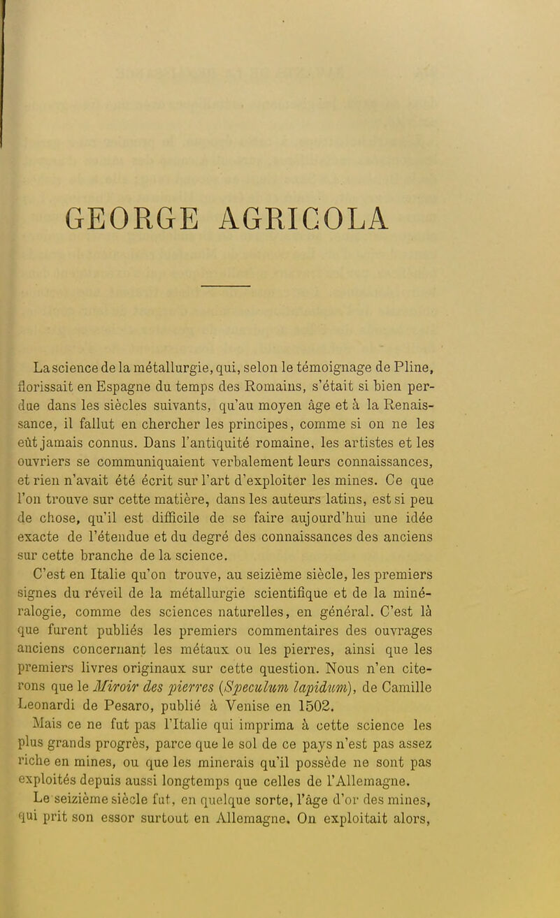 La science de la métallurgie, qui, selon le témoignage de Pline, florissait en Espagne du temps des Romains, s'était si bien per- due dans les siècles suivants, qu'au moyen âge et à la Renais- sance, il fallut en chercher les principes, comme si on ne les eût jamais connus. Dans l'antiquité romaine, les artistes et les ouvriers se communiquaient verbalement leurs connaissances, et rien n'avait été écrit sur l'art d'exploiter les mines. Ce que l'on trouve sur cette matière, dans les auteurs latins, est si peu de chose, qu'il est difficile de se faire aujourd'hui une idée exacte de l'étendue et du degré des connaissances des anciens sur cette branche de la science. C'est en Italie qu'on trouve, au seizième siècle, les premiers signes du réveil de la métallurgie scientifique et de la miné- ralogie, comme des sciences naturelles, en général. C'est là que furent publiés les premiers commentaires des ouvrages anciens concernant les métaux ou les pierres, ainsi que les premiers livres originaux sur cette question. Nous n'en cite- rons que le Miroir des pierres (Spéculum lapidum), de Camille Leonardi de Pesaro, publié à Venise en 1502. Mais ce ne fut pas l'Italie qui imprima à cette science les plus grands progrès, parce que le sol de ce pays n'est pas assez riche en mines, ou que les minerais qu'il possède ne sont pas exploités depuis aussi longtemps que celles de l'Allemagne. Le seizième siècle fut, en quelque sorte, l'âge d'or des mines, qui prit son essor surtout en Allemagne. On exploitait alors,