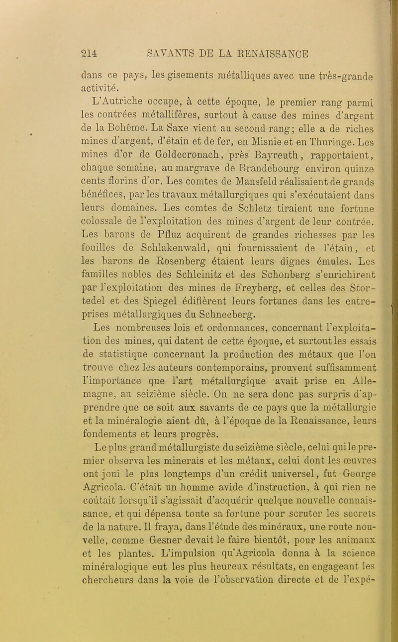 dans ce pays, les gisements métalliques avec une très-grande activité. L'Autriche occupe, à cette époque, le premier rang parmi les contrées métallifères, surtout à cause des mines d'argent de la Bohême. La Saxe vient au second rang; elle a de riches mines d'argent, d'étain et de fer, en Misnie et en Thuringe. Les mines d'or de Goldecronach, près Bayreuth, rapportaient, chaque semaine, au margrave de Brandebourg environ quinze cents florins d'or. Les comtes de Mansfeld réalisaient de grands bénéfices, parles travaux métallurgiques qui s'exécutaient dans leurs domaines. Les comtes de Schletz tiraient une fortune colossale de l'exploitation des mines d'argent de leur contrée. Les barons de Pfluz acquirent de grandes richesses par les fouilles de Schlakenwald, qui fournissaient de l'étain, et les barons de Rosenberg étaient leurs dignes émules. Les familles nobles des Schleinitz et des Schonberg s'enrichirent par l'exploitation des mines de Freyberg, et celles des Stor- tedel et des Spiegel édifièrent leurs fortunes dans les entre- prises métallurgiques du Schneeberg. Les nombreuses lois et ordonnances, concernant l'exploita- tion des mines, qui datent de cette époque, et surtout les essais de statistique concernant la production des métaux que l'on trouve chez les auteurs contemporains, prouvent suffisamment l'importance que l'art métallurgique avait prise en Alle- magne, au seizième siècle. On ne sera donc pas surpris d'ap- prendre que ce soit aux savants de ce pays que la métallurgie et la minéralogie aient dû, à l'époque de la Renaissance, leurs fondements et leurs progrès. Le plus grand métallurgiste du seizième siècle, celui qui le pre- mier observa les minerais et les métaux, celui dont les œuvres ont joui le plus longtemps d'un crédit universel, fut George Agricola. C'était un homme avide d'instruction, à qui rien ne coûtait lorsqu'il s'agissait d'acquérir quelque nouvelle connais- sance, et qui dépensa toute sa fortune pour scruter les secrets de la nature. Il fraya, dans l'étude des minéraux, une route nou- velle, comme Gesner devait le faire bientôt, pour les animaux et les plantes. L'impulsion qu'Agricola donna à la science minéralogique eut les plus heureux résultats, en engageant les chercheurs dans la voie de l'observation directe et de l'expé-