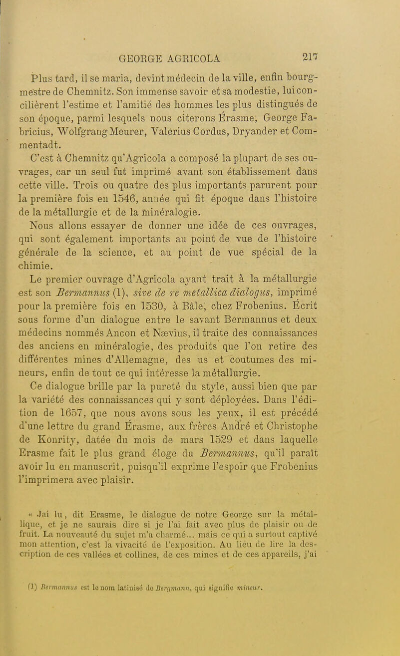 Plus tard, il se maria, devint médecin de la ville, enfin bourg- mestre de Chemnitz. Son immense savoir et sa modestie, lui con- cilièrent l'estime et l'amitié des hommes les plus distingués de son époque, parmi lesquels nous citerons Erasme, George Fa- bricius, Wolfgrang Meurer, Valérius Cordus, Dryander et Com- mentadt. C'est à Chemnitz qu'Agricola a composé la plupart de ses ou- vrages, car un seul fut imprimé avant son établissement dans cette ville. Trois ou quatre des plus importants parurent pour la première fois en 1546, année qui fit époque dans l'histoire de la métallurgie et de la minéralogie. Nous allons essayer de donner une idée de ces ouvrages, qui sont également importants au point de vue de l'histoire générale de la science, et au point de vue spécial de la chimie. Le premier ouvrage d'Agricola ayant trait à la métallurgie est son Bermannus (1), sive de re metallica dialogus, imprimé pour la première fois en 1530, à Bàle, chez Frobenius. Ecrit sous forme d'un dialogue entre le savant Bermannus et deux médecins nommés Ancon et Nsevius, il traite des connaissances des anciens en minéralogie, des produits que l'on retire des différentes mines d'Allemagne, des us et coutumes des mi- neurs, enfin de tout ce qui intéresse la métallurgie. Ce dialogue brille par la pureté du style, aussi bien que par la variété des connaissances qui y sont déployées. Dans l'édi- tion de 1657, que nous avons sous les yeux, il est précédé d'une lettre du grand Erasme, aux frères André et Christophe de Konrity, datée du mois de mars 1529 et dans laquelle Erasme fait le plus grand éloge du Bermannus, qu'il paraît avoir lu en manuscrit, puisqu'il exprime l'espoir que Frobenius l'imprimera avec plaisir. « Jai lu, dit Erasme, le dialogue de notre Geoi'ge sur la métal- lique, et je ne saurais dire si je l'ai fait avec plus de plaisir ou de fruit. La nouveauté du sujet m'a charmé... mais ce qui a surtout captivé mon attention, c'est l'a vivacité de l'exposition. Au lieu de lire la des- cription de ces vallées et collines, de ces mines et de ces appareils, j'ai Cl) Bermannus est le nom latinisé do Berijmnnn, qui signifie mineur.