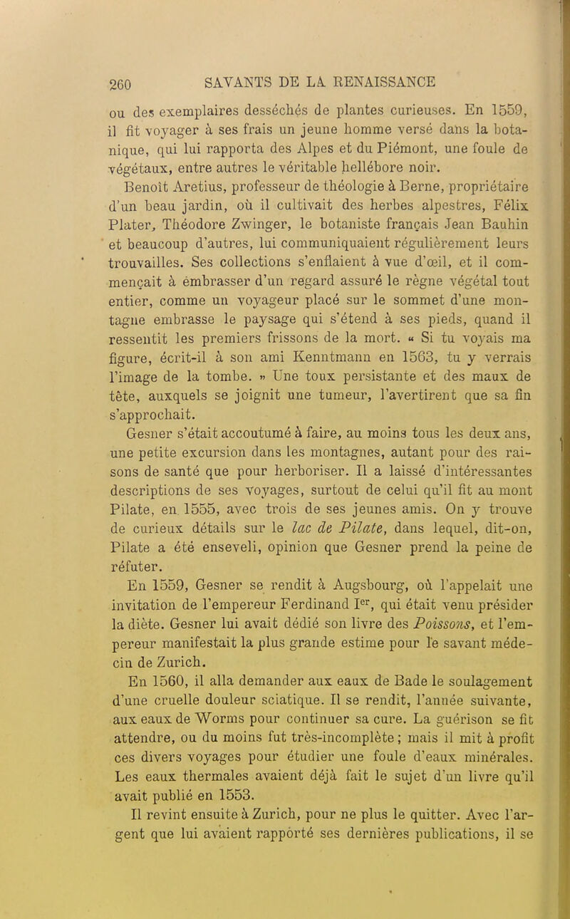 ou des exemplaires desséchés de plantes curieuses. En 1559, il fit voyager à ses frais un jeune homme versé dans la bota- nique, qui lui rapporta des Alpes et du Piémont, une foule de végétaux, entre autres le véritable hellébore noir. Benoît Aretius, professeur de théologie à Berne, propriétaire d'un beau jardin, où il cultivait des herbes alpestres, Félix Plater, Théodore Zwinger, le botaniste français Jean Bauhin et beaucoup d'autres, lui communiquaient régulièrement leurs trouvailles. Ses collections s'enflaient à vue d'œil, et il com- mençait à émbrasser d'un regard assuré le règne végétal tout entier, comme un voyageur placé sur le sommet d'une mon- tagne embrasse le paysage qui s'étend à ses pieds, quand il ressentit les premiers frissons de la mort. « Si tu voyais ma figure, écrit-il à son ami Kenntmann en 1563, tu y verrais l'image de la tombe. » Une toux persistante et des maux de tête, auxquels se joignit une tumeur, l'avertirent que sa fin s'approchait. Gesner s'était accoutumé à faire, au moins tous les deux ans, une petite excursion dans Les montagnes, autant pour des rai- sons de santé que pour herboriser. Il a laissé d'intéressantes descriptions de ses voyages, surtout de celui qu'il fit au mont Pilate, en 1555, avec trois de ses jeunes amis. On y trouve de curieux détails sur le lac de Pilate, dans lequel, dit-on, Pilate a été enseveli, opinion que Gesner prend la peine de réfuter. En 1559, Gesner se rendit à Augsbourg, où l'appelait une invitation de l'empereur Ferdinand Ier, qui était venu présider la diète. Gesner lui avait dédié son livre des Poissons, et l'em- pereur manifestait la plus grande estime pour le savant méde- cin de Zurich. En 1560, il alla demander aux eaux de Bade le soulagement d'une cruelle douleur sciatique. Il se rendit, l'année suivante, aux eaux de Worms pour continuer sa cure. La guérison se fit attendre, ou du moins fut très-incomplète ; mais il mit à profit ces divers voyages pour étudier une foule d'eaux minérales. Les eaux thermales avaient déjà fait le sujet d'un livre qu'il avait publié en 1553. Il revint ensuite à Zurich, pour ne plus le quitter. Avec l'ar- gent que lui avaient rapporté ses dernières publications, il se