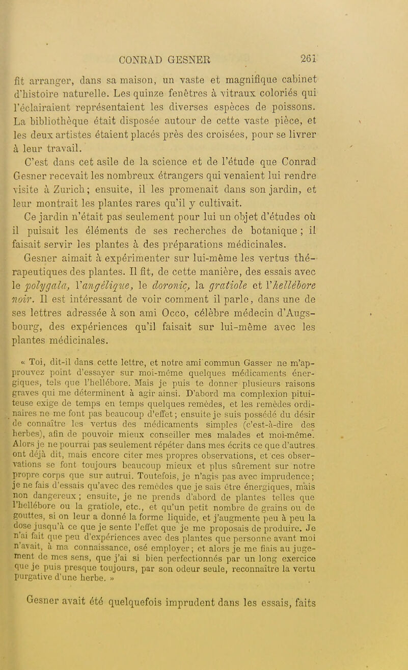 fit arranger, dans sa maison, un vaste et magnifique cabinet d'histoire naturelle. Les quinze fenêtres à vitraux coloriés qui l'éclairaient représentaient les diverses espèces de poissons. La bibliothèque était disposée autour de cette vaste pièce, et les deux artistes étaient placés près des croisées, pour se livrer à leur travail. C'est dans cet asile de la science et de l'étude que Conrad Gesner recevait les nombreux étrangers qui venaient lui rendre visite à Zurich; ensuite, il les promenait dans son jardin, et leur montrait les plantes rares qu'il y cultivait. Ce jardin n'était pas seulement pour lui un objet d'études où il puisait les éléments de ses recherches de botanique ; il faisait servir les plantes à des préparations médicinales. Gesner aimait à expérimenter sur lui-même les vertus thé- rapeutiques des plantes. Il fit, de cette manière, des essais avec le folygala, Yangèlique, le cloronic, la gratiole et V/iellébore noir. Il est intéressant de voir comment il parle, dans une de ses lettres adressée à son ami Occo, célèbre médecin d'Augs- bourg, des expériences qu'il faisait sur lui-même avec les plantes médicinales. « Toi, dit-il clans cette lettre, et notre ami commun Gasscr ne m'ap- prouvez point d'essayer sur moi-même quelques médicaments éner- giques, tels que l'hellébore. Mais je puis te donner plusieurs raisons graves qui me déterminent à agir ainsi. D'abord ma complexion pitui- teuse exige de temps en temps quelques remèdes, et les remèdes ordi- naires ne me font pas beaucoup d'effet; ensuite je suis possédé du désir de connaître les vertus des médicaments simples (c'est-à-dire des herbes), aGn de pouvoir mieux conseiller mes malades et moi-même. Alors je ne pourrai pas seulement répéter dans mes écrits ce que d'autres ont déjà dit, mais encore citer mes propres observations, et ces obser- vations se font toujours beaucoup mieux et plus sûrement sur notre propre corps que sur autrui. Toutefois, je n'agis pas avec imprudence; je ne fais d'essais qu'avec des remèdes que je sais être énergiques, mais non dangereux ; ensuite, je ne prends d'abord de plantes telles que l'hellébore ou la gratiole, etc., et qu'un petit nombre de grains ou de gouttes, si on leur a donné la forme liquide, et j'augmente peu à peu la dose jusqu'à ce que je sente l'effet que je me proposais de produire. Je n'ai fait que peu d'expériences avec des plantes que personne avant moi n'avait, à ma connaissance, osé employer; et alors je me flais au juge- ment de mes sens, que j'ai si bien perfectionnés par un long exercice que je puis presque toujours, par son odeur seule, reconnaître la vertu purgative d'une herbe. » Gesner avait été quelquefois imprudent dans les essais, faits