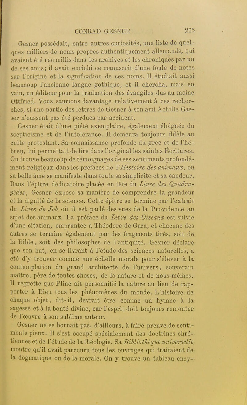 Gesner possédait, entre autres curiosités, une liste de quel- ques milliers de noms propres authentiquement allemands, qui avaient été recueillis dans les archives et les chroniques par un de ses amis; il avait enrichi ce manuscrit d'une foule de notes sur l'origine et la signification de ces noms. Il étudiait aussi beaucoup l'ancienne langue gothique, et il chercha, mais en vain, un éditeur pour la traduction des évangiles dus au moine Ottfried. Vous saurions davantage relativement à ces recher- ches, si une partie des lettres de Gesner à son ami Achille Gas- ser n'eussent pas été perdues par accident. Gesner était d'une piété exemplaire, également éloignée du scepticisme et de l'intolérance. Il demeura toujours fidèle au culte protestant. Sa connaissance profonde du grec et de l'hé- breu, lui permettait de lire dans l'original les saintes Ecritures. On trouve beaucoup de témoignages de ses sentiments profondé- ment religieux dans les préfaces de Y Histoire des animaux, où sa belle âme se manifeste dans toute sa simplicité et sa candeur. Dans l'épître dédicatoire placée en tète du Livre des Quadru- pèdes, Gesner expose sa manière de comprendre, la grandeur et la dignité de la science. Cette épître se termine par l'extrait du Livre de Job où il est parlé des vues de la Providence au sujet des animaux. La préface du Livre des Oiseaux est suivie d'une citation, empruntée à Théodore de Gaza, et chacune des autres se termine également par des fragments tirés, soit de la Bible, soit des philosophes de l'antiquité. Gesner déclare que son but, en se livrant à l'étude des sciences naturelles, a été d'y trouver comme une échelle morale pour s'élever à la contemplation du grand architecte de l'univers, souverain maître, père de toutes choses, de la nature et de nous-mêmes. Il regrette que Pline ait personnifié la nature au lieu de rap- porter à Dieu tous les phénomènes du monde. L'histoire de chaque objet, dit-il, devrait être comme un hymne à la sagesse et à la bonté divine, car l'esprit doit toujours remonter de l'œuvre à son sublime auteur. Gesner ne se bornait pas, d'ailleurs, à faire preuve de senti- ments pieux. Il s'est occupé spécialement des doctrines chré- tiennes et de l'étude de la théologie. Sa Bibliothèque universelle montre qu'il avait parcouru tous les ouvrages qui traitaient de la dogmatique ou de la morale. On y trouve un tableau ency-