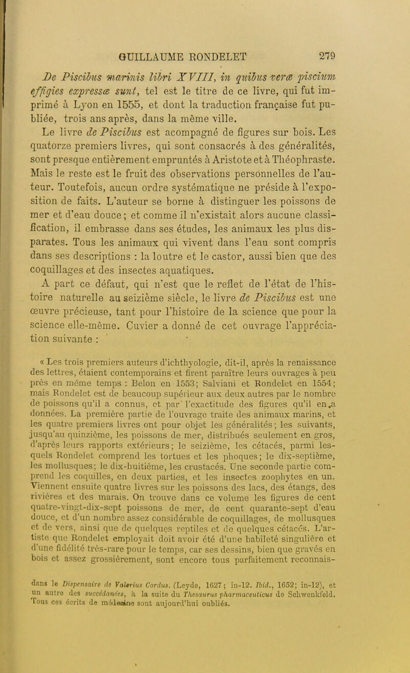 De Piscibus mari?iis libri XVIII, in quibus verte piscium effigies expresses sunt, tel est le titre de ce livre, qui fut im- primé à Lyon en 1555, et dont la traduction française fut pu- bliée, trois ans après, dans la même ville. Le livre de Piscibus est acompagné de figures sur bois. Les quatorze premiers livres, qui sont consacrés à des généralités, sont presque entièrement empruntés à Aristote et à Théophraste. Mais le reste est le fruit des observations personnelles de l'au- teur. Toutefois, aucun ordre systématique ne préside à l'expo- sition de faits. L'auteur se borne à distinguer les poissons de mer et d'eau douce ; et comme il n'existait alors aucune classi- fication, il embrasse dans ses études, les animaux les plus dis- parates. Tous les animaux qui vivent dans l'eau sont compris dans ses descriptions : la loutre et le castor, aussi bien que des coquillages et des insectes aquatiques. A part ce défaut, qui n'est que le reflet de l'état de l'his- toire naturelle au seizième siècle, le livre de Piscibus est une oeuvre précieuse, tant pour l'histoire de la science que pour la science elle-même. Cuvier a donné de cet ouvrage l'apprécia- tion suivante : « Les trois premiers auteurs d'ichthyologie, dit-il, après la renaissance des lettres, étaient contemporains et firent paraître leurs ouvrages à peu près en même temps : Belon en 1553 ; Salviani et Rondelet en 1554 ; mais Rondelet est de beaucoup supérieur aux deux autres par le nombre de poissons qu'il a connus, et par l'exactitude des figures qu'il en.a données. La première partie de l'ouvrage traite des animaux marins, et les quatre premiers livres ont pour objet les généralités; les suivants, jusqu'au quinzième, les poissons de mer, distribués seulement en gros, d'après leurs rapports extérieurs; le seizième, les cétacés, parmi les- quels Rondelet comprend les tortues et les pboques; le dix-septième, les mollusques; le dix-buitiôme, les crustacés. Une seconde partie com- prend les coquilles, en deux parties, et les insectes zoopliytes en un. Viennent ensuite quatre livres sur les poissons des lacs, des étangs, des rivières et des marais. On trouve dans ce volume les figures de cent quatre-vingt-dix-sept poissons de mer, de cent quarante-sept d'eau douce, et d'un nombre assez considérable de coquillages, de mollusques et de vers, ainsi que de quelques reptiles et de quelques cétacés. L'ar- tiste que Rondelet employait doit avoir été d'une habileté singulière et d'une fidélité très-rare pour le temps, car ses dessins, bien que gravés en bois et assez grossièrement, sont encore tous parfaitement reconnais- dans le Dispensaire de VaUrius Cordus. (Leyde, 1627 ; in-12. Ibid., 1652; in-12), et un autre des succédanées, a la suite du Thésaurus pharmaceuticus do Scliwculd'eld. Tous ce3 écrits de môdeoioo sont aujourd'hui oubliés.