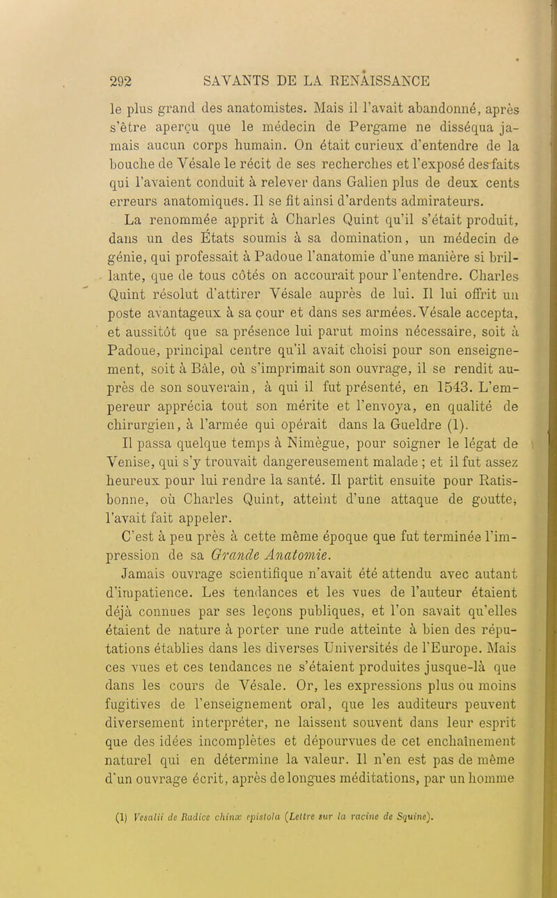 le plus grand des anatomistes. Mais il l'avait abandonné, après s'être aperçu que le médecin de Pergame ne disséqua ja- mais aucun corps humain. On était curieux d'entendre de la bouche de Vésale le récit de ses recherches et l'exposé des faits qui l'avaient conduit à relever dans Galien plus de deux cents erreurs anatomiqucs. Il se fit ainsi d'ardents admirateurs. La renommée apprit à Charles Quint qu'il s'était produit, dans un des Etats soumis à sa domination, un médecin de génie, qui professait à Padoue l'anatomie d'une manière si bril- lante, que de tous côtés on accourait pour l'entendre. Charles Quint résolut d'attirer Vésale auprès de lui. Il lui offrit un poste avantageux à sa çour et dans ses armées. Vésale accepta, et aussitôt que sa présence lui parut moins nécessaire, soit à Padoue, principal centre qu'il avait choisi pour son enseigne- ment, soit à Bàle, où s'imprimait son ouvrage, il se rendit au- près de son souverain, à qui il fut présenté, en 1543. L'em- pereur apprécia tout son mérite et l'envoya, en qualité de chirurgien, à l'armée qui opérait dans la Gueldre (1). Il passa quelque temps à Nimègue, pour soigner le légat de Venise, qui s'y trouvait dangereusement malade ; et il fut assez heureux pour lui rendre la santé. Il partit ensuite pour Ratis- bonne, où Charles Quint, atteint d'une attaque de goutte^ l'avait fait appeler. C'est à peu près à cette même époque que fut terminée l'im- pression de sa Grande Anatomie. Jamais ouvrage scientifique n'avait été attendu avec autant d'impatience. Les tendances et les vues de l'auteur étaient déjà connues par ses leçons publiques, et l'on savait qu'elles étaient de nature à porter une rude atteinte à bien des répu- tations établies dans les diverses Universités de l'Europe. Mais ces vues et ces tendances ne s'étaient produites jusque-là que dans les cours de Vésale. Or, les expressions plus ou moins fugitives de l'enseignement oral, que les auditeurs peuvent diversement interpréter, ne laissent souvent dans leur esprit que des idées incomplètes et dépourvues de cet enchaînement naturel qui en détermine la valeur. Il n'en est pas de même d'un ouvrage écrit, après de longues méditations, par un homme (1) Vesalii de Radicc china epistola (Lettre sur la racine de Squinc).