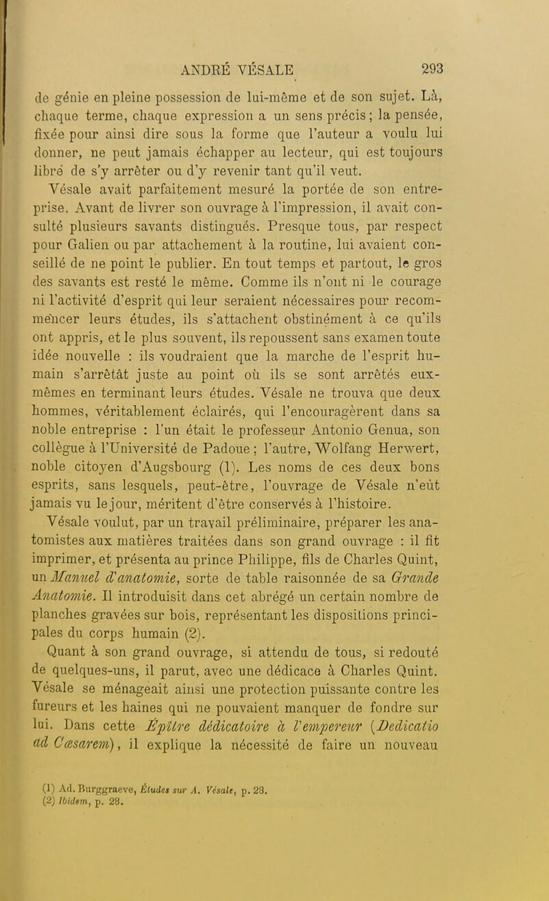 de génie en pleine possession de lui-môme et de son sujet. Là, chaque terme, chaque expression a un sens précis; la pensée, fixée pour ainsi dire sous la forme que l'auteur a voulu lui donner, ne peut jamais échapper au lecteur, qui est toujours libre de s'y arrêter ou d'y revenir tant qu'il veut. Vésale avait parfaitement mesuré la portée de son entre- prise. Avant de livrer son ouvrage à l'impression, il avait con- sulté plusieurs savants distingués. Presque tous, par respect pour Galien ou par attachement à la routine, lui avaient con- seillé de ne point le publier. En tout temps et partout, le gros des savants est resté le même. Comme ils n'ont ni le courage ni l'activité d'esprit qui leur seraient nécessaires pour recom- mencer leurs études, ils s'attachent obstinément à ce qu'ils ont appris, et le plus souvent, ils repoussent sans examen toute idée nouvelle : ils voudraient que la marche de l'esprit hu- main s'arrêtât juste au point où ils se sont arrêtés eux- mêmes en terminant leurs études. Vésale ne trouva que deux hommes, véritablement éclairés, qui l'encouragèrent dans sa noble entreprise : l'un était le professeur Antonio Genua, son collègue à l'Université de Padoue ; l'autre, Wolfang Herwert, noble citoyen d'Augsbourg (1). Les noms de ces deux bons esprits, sans lesquels, peut-être, l'ouvrage de Vésale n'eût jamais vu le jour, méritent d'être conservés à l'histoire. Vésale voulut, par un travail préliminaire, préparer les ana- tomistes aux matières traitées dans son grand ouvrage : il fit imprimer, et présenta au prince Philippe, fils de Charles Quint, xm Manuel d'anatomie, sorte de table raisonnée de sa Grande Anatomie. Il introduisit dans cet abrégé un certain nombre de planches gravées sur bois, représentant les dispositions princi- pales du corps humain (2). Quant à son grand ouvrage, si attendu de tous, si redouté de quelques-uns, il parut, avec une dédicace à Charles Quint. Vésale se ménageait ainsi une protection puissante contre les fureurs et les haines qui ne pouvaient manquer de fondre sur lui. Dans cette ÈpUre dédicaloire à l'empereur {Dedicalio adC'œsarem), il explique la nécessité de faire un nouveau (1) Ad. Burggraeve, Éludes sur A. Vésale, p. 28. (2) Ibidem, p. 28.