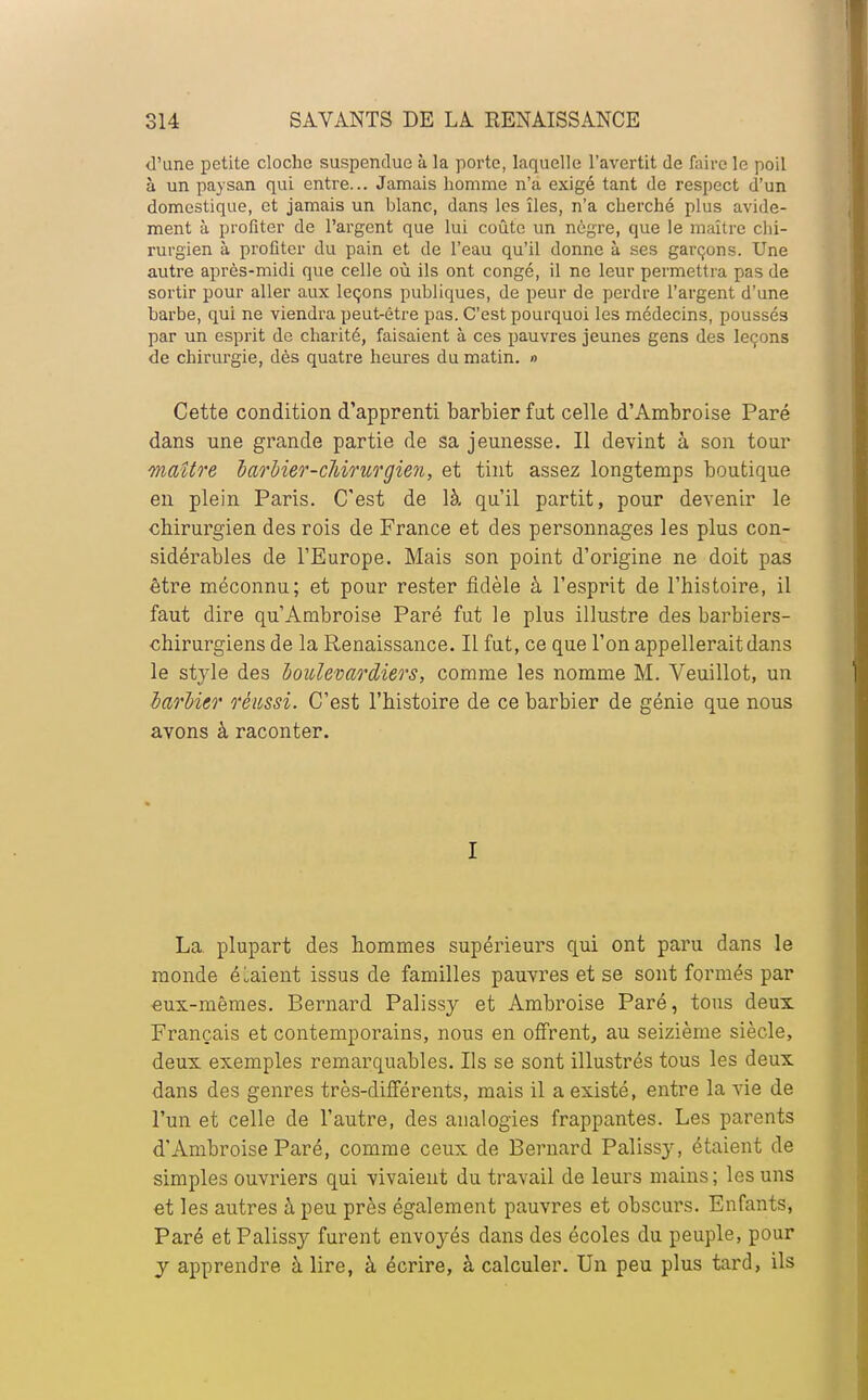 d'une petite cloche suspendue à la porte, laquelle l'avertit de faire le poil à un paysan qui entre... Jamais homme n'a exigé tant de respect d'un domestique, et jamais un blanc, dans les îles, n'a cherché plus avide- ment à profiter de l'argent que lui coûte un nègre, que le maître chi- rurgien à profiter du pain et de l'eau qu'il donne à ses garçons. Une autre après-midi que celle où ils ont congé, il ne leur permettra pas de sortir pour aller aux leçons publiques, de peur de perdre l'argent d'une barbe, qui ne viendra peut-être pas. C'est pourquoi les médecins, poussés par un esprit de charité, faisaient à ces pauvres jeunes gens des leçons de chirurgie, dès quatre heures du matin. » Cette condition d'apprenti barbier fut celle d'Ambroise Paré dans une grande partie de sa jeunesse. Il devint à son tour maître barbier-cJbirurgien, et tint assez longtemps boutique en plein Paris. C'est de là qu'il partit, pour devenir le chirurgien des rois de France et des personnages les plus con- sidérables de l'Europe. Mais son point d'origine ne doit pas être méconnu; et pour rester fidèle à l'esprit de l'histoire, il faut dire qu'Ambroise Paré fut le plus illustre des barbiers- chirurgiens de la Renaissance. Il fut, ce que l'on appellerait dans le style des boiclevardiers, comme les nomme M. Veuillot, un barbier réussi. C'est l'histoire de ce barbier de génie que nous avons à raconter. I La plupart des hommes supérieurs qui ont paru dans le monde étaient issus de familles pauvres et se sont formés par eux-mêmes. Bernard Palissy et Ambroise Paré, tous deux Français et contemporains, nous en offrent, au seizième siècle, deux exemples remarquables. Ils se sont illustrés tous les deux dans des genres très-différents, mais il a existé, entre la vie de l'un et celle de l'autre, des analogies frappantes. Les parents d'Ambroise Paré, comme ceux de Bernard Palissy, étaient de simples ouvriers qui vivaient du travail de leurs mains ; les uns et les autres à peu près également pauvres et obscurs. Enfants, Paré et Palissy furent envoyés dans des écoles du peuple, pour y apprendre à lire, à écrire, à calculer. Un peu plus tard, ils