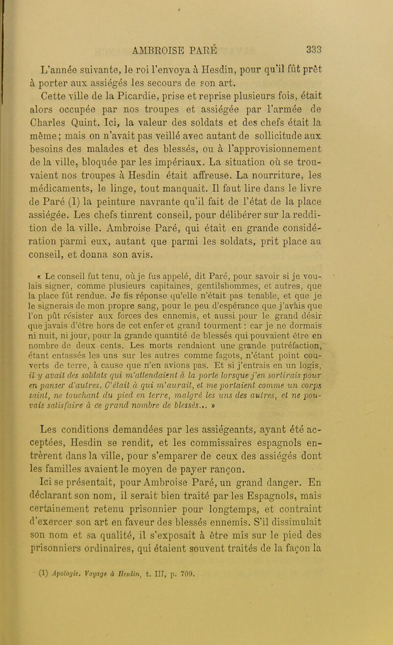 L'année suivante, le roi l'envoya à Hesdin, pour qu'il fût prêt à porter aux assiégés les secours de son art. Cette ville de la Picardie, prise et reprise plusieurs fois, était alors occupée par nos troupes et assiégée par l'armée de Charles Quint. Ici, la valeur des soldats et des chefs était la même ; mais on n'avait pas veillé avec autant de sollicitude aux besoins des malades et des blessés, ou à l'approvisionnement de la ville, bloquée par les impériaux. La situation où se trou- vaient nos troupes à Hesdin était affreuse. La nourriture, les médicaments, le linge, tout manquait. Il faut lire dans le livre de Paré (1) la peinture navrante qu'il fait de l'état de la place assiégée. Les chefs tinrent conseil, pour délibérer sur la reddi- tion de la ville. Ambroise Paré, qui était en grande considé- ration parmi eux, autant que parmi les soldats, prit place au conseil, et donna son avis. « Le conseil fut tenu, où je fus appelé, dit Paré, pour savoir si je vou- lais signer, comme plusieurs capitaines, gentilshommes, et autres, que la place fût rendue. Je fis réponse qu'elle n'était pas tenable, et que je le signerais de mon propre sang, pour le peu d'espérance que j'avais que l'on pût résister aux forces des ennemis, et aussi pour le grand désir que javais d'être hors de cet enfer et grand tourment : car je ne dormais ni nuit, ni jour, pour la grande quantité de blessés qui pouvaient être en nombre de deux cents. Les morts rendaient une grande putréfaction, étant entassés les uns sur les autres comme fagots, n'étant point cou- verts de terre, à cause que n'en avions pas. Et si j'entrais en un logis, il y avait des soldats qui m'attendaient à la porte lorsque j'en sortirais pour en panser d'autres. C'était à qui m'aurait, et me portaient comme un corps saint, ne touchant du pied en terre, malgré les uns des autres, et ne pou- vais satisfaire à ce grand nombre de blessés.,. » Les conditions demandées par les assiégeants, ayant été ac- ceptées, Hesdin se rendit, et les commissaires espagnols en- trèrent dans la ville, pour s'emparer de ceux des assiégés dont les familles avaient le moyen de payer rançon. Ici se présentait, pour Ambroise Paré, un grand danger. En déclarant son nom, il serait bien traité par les Espagnols, mais certainement retenu prisonnier pour longtemps, et contraint d'exercer son art en faveur des blessés ennemis. S'il dissimulait son nom et sa qualité, il s'exposait à être mis sur le pied des prisonniers ordinaires, qui étaient souvent traités de la façon la (1) Apologie. Voyage à Hesdin, t. III, p. 709.