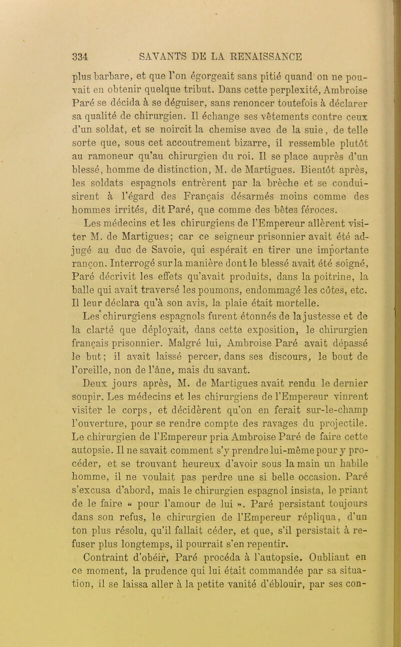 plus barbare, et que l'on égorgeait sans pitié quand on ne pou- vait en obtenir quelque tribut. Dans cette perplexité, Ambroise Paré se décida à se déguiser, sans renoncer toutefois à déclarer sa qualité de chirurgien. Il échange ses vêtements contre ceux d'un soldat, et se noircit la chemise avec de la suie, de telle sorte que, sous cet accoutrement bizarre, il ressemble plutôt au ramoneur qu'au chirurgien du roi. Il se place auprès d'un blessé, homme de distinction, M. de Martigues. Bientôt après, les soldats espagnols entrèrent par la brèche et se condui- sirent à l'égard des Français désarmés moins comme des hommes irrités, dit Paré, que comme des bêtes féroces. Les médecins et les chirurgiens de l'Empereur allèrent visi- ter M. de Martigues; car ce seigneur prisonnier avait été ad- jugé au duc de Savoie, qui espérait en tirer une importante rançon. Interrogé sur la manière dont le blessé avait été soigné, Paré décrivit les effets qu'avait produits, dans la poitrine, la balle qui avait traversé les poumons, endommagé les côtes, etc. Il leur déclara qu'à son avis, la plaie était mortelle. Les chirurgiens espagnols furent étonnés de la justesse et de la clarté que déployait, dans cette exposition, le chirurgien français prisonnier. Malgré lui, Ambroise Paré avait dépassé le but; il avait laissé percer, dans ses discours, le bout de l'oreille, non de l'âne, mais du savant. Deux jours après, M. de Martigues avait rendu le dernier soupir. Les médecins et les chirurgiens de l'Empereur vinrent visiter le corps, et décidèrent qu'on en ferait sur-le-champ l'ouverture, pour se rendre compte des ravages du projectile. Le chirurgien de l'Empereur pria Ambroise Paré de faire cette autopsie. Il ne savait comment s'y prendre lui-même pour y pro- céder, et se trouvant heureux d'avoir sous la main un habile homme, il ne voulait pas perdre une si belle occasion. Paré s'excusa d'abord, mais le chirurgien espagnol insista, le priant de le faire « pour l'amour de lui ». Paré persistant toujours dans son refus, le chirurgien de l'Empereur répliqua, d'un ton plus résolu, qu'il fallait céder, et que, s'il persistait à re- fuser plus longtemps, il pourrait s'en repentir. Contraint d'obéir, Paré procéda à l'autopsie. Oubliant en ce moment, la prudence qui lui était commandée par sa situa- tion, il se laissa aller à la petite vanité d'éblouir, par ses con-