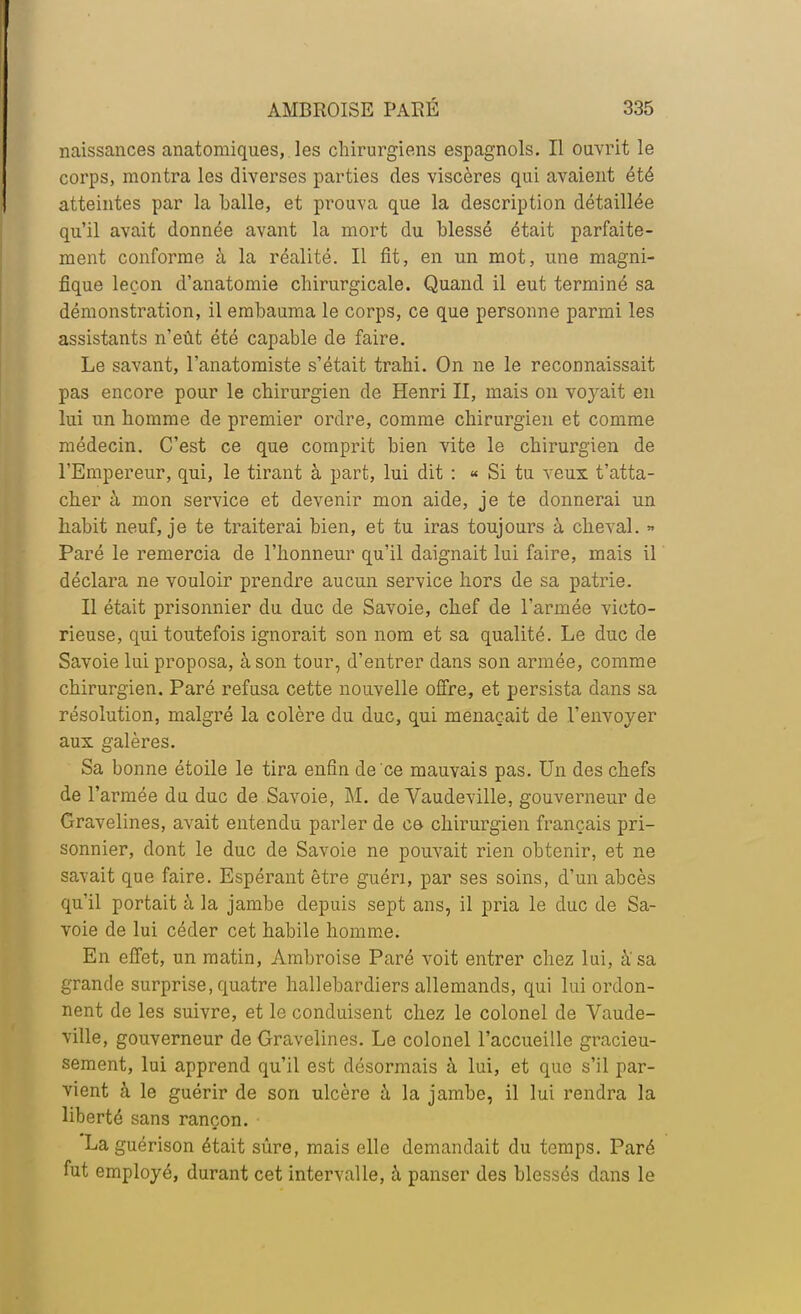 naissances anatomiques, les chirurgiens espagnols. Il ouvrit le corps, montra les diverses parties des viscères qui avaient été atteintes par la balle, et prouva que la description détaillée qu'il avait donnée avant la mort du blessé était parfaite- ment conforme à la réalité. Il fit, en un mot, une magni- fique leçon d'anatomie chirurgicale. Quand il eut terminé sa démonstration, il embauma le corps, ce que personne parmi les assistants n'eût été capable de faire. Le savant, l'anatomiste s'était trahi. On ne le reconnaissait pas encore pour le chirurgien de Henri II, mais on voyait en lui un homme de premier ordre, comme chirurgien et comme médecin. C'est ce que comprit bien vite le chirurgien de l'Empereur, qui, le tirant à part, lui dit : « Si tu veux ratta- cher à mon service et devenir mon aide, je te donnerai un habit neuf, je te traiterai bien, et tu iras toujours à cheval. » Paré le remercia de l'honneur qu'il daignait lui faire, mais il déclara ne vouloir prendre aucun service hors de sa patrie. Il était prisonnier du duc de Savoie, chef de l'armée victo- rieuse, qui toutefois ignorait son nom et sa qualité. Le duc de Savoie lui proposa, à son tour, d'entrer dans son armée, comme chirurgien. Paré refusa cette nouvelle offre, et persista dans sa résolution, malgré la colère du duc, qui menaçait de l'envoyer aux galères. Sa bonne étoile le tira enfin de ce mauvais pas. Un des chefs de l'armée du duc de Savoie, M. de Vaudeville, gouverneur de Gravelines, avait entendu parler de ce chirurgien français pri- sonnier, dont le duc de Savoie ne pouvait rien obtenir, et ne savait que faire. Espérant être guéri, par ses soins, d'un abcès qu'il portait à la jambe depuis sept ans, il pria le duc de Sa- voie de lui céder cet habile homme. En effet, un matin, Ambroise Paré voit entrer chez lui, à'sa grande surprise, quatre hallebardiers allemands, qui lui ordon- nent de les suivre, et le conduisent chez le colonel de Vaude- ville, gouverneur de Gravelines. Le colonel l'accueille gracieu- sement, lui apprend qu'il est désormais à lui, et que s'il par- vient à le guérir de son ulcère à la jambe, il lui rendra la liberté sans rançon. Laguérison était sûre, mais elle demandait du temps. Paré fut employé, durant cet intervalle, à panser des blessés dans le