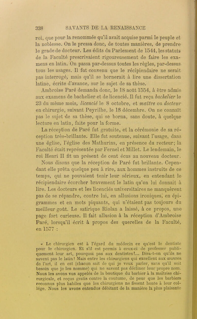 roi, que pour la renommée qu'il avait acquise parmi le peuple et la noblesse. On le pressa donc, de toutes manières, de prendre le grade de docteur. Les édits du Parlement de 1544, les statuts de la Faculté prescrivaient rigoureusement de faire les exa- mens en latin. On passa par-dessus toutes les règles, par-dessus tous les usages. Il fut convenu que le récipiendaire ne serait pas interrogé, mais qu'il se bornerait à lire une dissertation latine, écrite d'avance, sur le sujet de sa thèse. Ambroise Paré demanda donc, le 18 août 1554, à être admis aux examens de bachelier et de licencié. Il fut reçu bachelier le 23 du même mois, licencié le 8 octobre, et maître ou docteur en chirurgie, suivant Peyrilhe, le 18 décembre. On ne connaît pas le sujet de sa thèse, qui se borna, sans doute, à quelque lecture en latin, faite pour la forme. La réception de Paré fut gratuite, et la cérémonie de sa ré- ception très-brillante. Elle fut soutenue, suivant l'usage, dans une église, l'église des Mathurins, en présence du recteur; la Faculté était représentée par Fernel et Millet. Le lendemain, le roi Henri II fit un présent de cent écus au nouveau docteur. Nous disons que la réception de Paré fut brillante. Cepen- dant elle prêta quelque peu à rire, aux hommes instruits de ce temps, qui ne pouvaient tenir leur sérieux, en entendant le récipiendaire écorcher bravement le latin qu'on lui donnait à lire. Les docteurs et les licenciés universitaires ne manquèrent pas de se répandre, contre lui, en allusions ironiques, en épi- grammes et en mots piquants, qui n'étaient pas toujours du meilleur goût. Le satirique Riolan a laissé, à ce propos, une page fort curieuse. Il fait allusion à la réception d'Ambroise Paré, lorsqu'il écrit à propos des querelles de la Faculté, en 1577 : « Le chirurgien est à l'égard du médecin ce qu'est le dentiste pour le chirurgien. Et s'il est permis à ceux-ci de professer publi- quement leur art, pourquoi pas aux dentistes?... Dira-t-on qu'ils ne savent pas le latin 1 Mais entre les chirurgiens qui excellent aux œuvres de l'art, il en est (chacun sait de qui je veux parler, sans qu'il soit besoin que je les nomme) qui ne savent pas décliner leur propre nom. Nous les avons vus appelés de la boutique du barbier à la maîtrise chi- rurgicale, et reçus gratis contre la coutume, de peur que les barbiers reconnus plus habiles que les chirurgiens ne fissent honte à leur col- lège. Nous les avons entendus débitant de la manière la plus plaisante