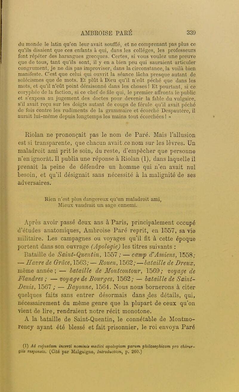 du monde le latin qu'on leur avait soufflé, et ne comprenant pas plus ce qu'ils disaient que ces enfants à qui, dans les collèges, les professeurs font répéter des harangues grecques. Certes, si vous voulez une preuve que de tous, tant qu'ils sont, il y en a bien peu qui sauraient articuler congrument, je ne dis pas improviser, dans la circonstance, la voilà bien manifeste. C'est que celui qui ouvrit la séance lâcha presque autant de solécismes que de mots. Et plût à Dieu qu'il n'eût péché que dans les mots, et qu'il n'eût point déraisonné dans les choses ! Et pourtant, si ce coryphée de la faction, si ce chef défile qui, le premier affronta le public et s'exposa au jugement des doctes pour devenir la fable du vulgaire, s'il avait reçu sur les doigts autant de coups de férule qu'il avait péché de fois contre les rudiments de la grammaire et écorché Despautère, il aurait lui-même depuis longtemps les mains tout écorchées ! » Riolan ne prononçait pas le nom de Paré. Mais l'allusion est si transparente, que chacun avait ce nom sur les lèvres. Un maladroit ami prit le soin, du reste, d'empêcher que personne n'en ignorât. Il publia une réponse à Riolan (1), dans laquelle il prenait la peine de défendre un homme qui n'en avait nul besoin, et qu'il désignait sans nécessité à la malignité de ses adversaires. Rien n'est plus dangereux qu'un maladroit ami, Mieux vaudrait un sage ennemi. Après avoir passé deux ans à Paris, principalement occupé d'études anatomiques, Ambroise Paré reprit, en 1557, sa vie militaire. Les campagnes ou voyages qu'il fit à cette époque portent dans son ouvrage (Apologie) les titres suivants : Bataille de Saint-Quentin, 1557; — camp d'Amiens, 1558; — Havre de Grâce, 1563; — Ro%ien, 1562;—bataille de Dreux, même année; — bataille de Montcontour, 1569; voyage de Flandres ; — voyage de Bourges, 1562; — bataille de Saint- Denis, 1567; — Bayonne, 1564. Nous nous bornerons à citer quelques faits sans entrer désormais dans des détails, qui, nécessairement du même genre que la plupart de ceux qu'on vient de lire, rendraient notre récit monotone. A la bataille de Saint-Quentin, le connétable de Montmo- rency ayant été blessé et fait prisonnier, le roi envoya Paré (1) Ai cvjusdam incerti nominii medici apologiam parum philosophicam pro chirur- giis reipomio. (Cité par Malgaigne, Introduction, p. 260.)