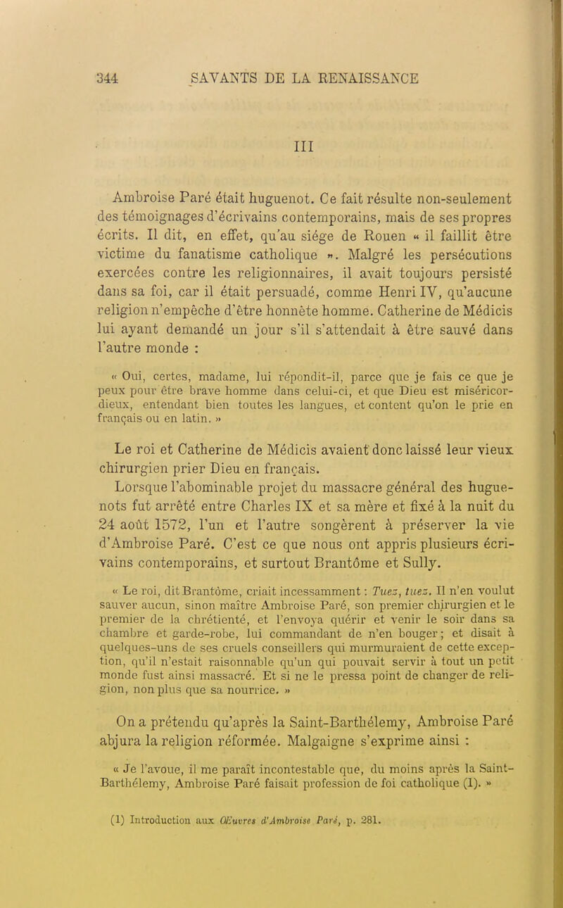 III Ambroise Paré était huguenot. Ce fait résulte non-seulement des témoignages d'écrivains contemporains, mais de ses propres écrits. Il dit, en effet, qu'au siège de Rouen « il faillit être victime du fanatisme catholique ». Malgré les persécutions exercées contre les religionnaires, il avait toujours persisté dans sa foi, car il était persuadé, comme Henri IV, qu'aucune religion n'empêche d'être honnête homme. Catherine de Médicis lui ayant demandé un jour s'il s'attendait à être sauvé dans l'autre monde : « Oui, certes, madame, lui répondit-il, parce que je fais ce que je peux pour être brave homme dans celui-ci, et que Dieu est miséricor- dieux, entendant bien toutes les langues, et content qu'on le prie en français ou en latin. » Le roi et Catherine de Médicis avaient donc laissé leur vieux chirurgien prier Dieu en français. Lorsque l'abominable projet du massacre général des hugue- nots fut arrêté entre Charles IX et sa mère et fixé à la nuit du 24 août 1572, l'un et l'autre songèrent à préserver la vie d'Ambroise Paré. C'est ce que nous ont appris plusieurs écri- vains contemporains, et surtout Brantôme et Sully. « Le roi, dit Brantôme, criait incessamment : Tuez, tuez. Il n'en voulut sauver aucun, sinon maître Ambroise Paré, son premier chirurgien et le premier de la chrétienté, et l'envoya quérir et venir le soir dans sa chambre et garde-robe, lui commandant de n'en bouger ; et disait à quelques-uns de ses cruels conseillers qui murmuraient de cette excep- tion, qu'il n'estait raisonnable qu'un qui pouvait servir à tout un petit monde fust ainsi massacré. Et si ne le pressa point de changer de reli- gion, non plus que sa nourrice. » On a prétendu qu'après la Saint-Barthélemy, Ambroise Paré abjura la religion réformée. Malgaigne s'exprime ainsi : « Je l'avoue, il me paraît incontestable que, du moins après la Saint- Barthélemy, Ambroise Paré faisait profession de foi catholique (1). » (1) Introduction aux Oiïuvrcs d'Ambroise Pari, p. 281.