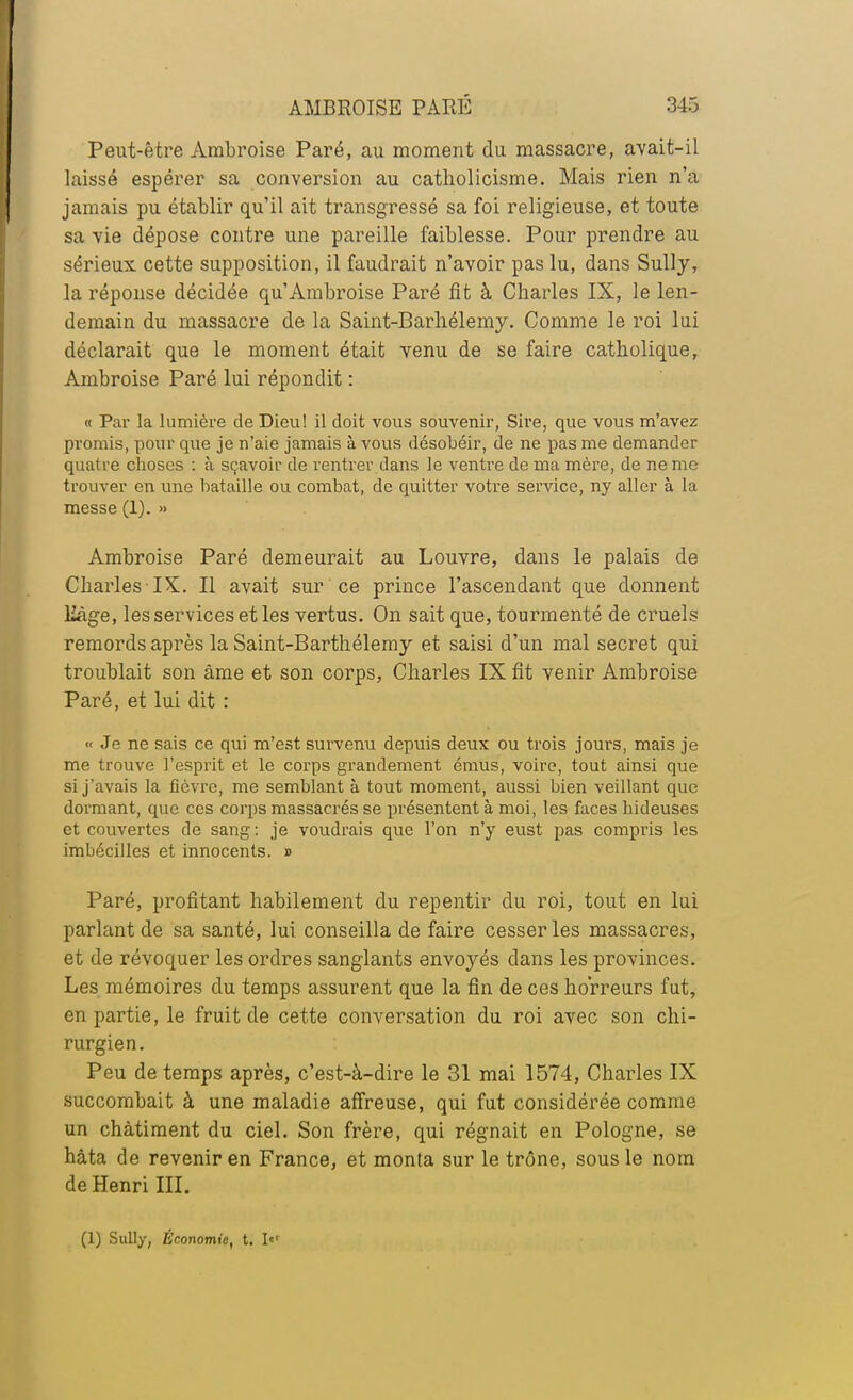 Peut-être Ambroise Paré, au moment du massacre, avait-il laissé espérer sa conversion au catholicisme. Mais rien n'a jamais pu établir qu'il ait transgressé sa foi religieuse, et toute sa vie dépose contre une pareille faiblesse. Pour prendre au sérieux cette supposition, il faudrait n'avoir pas lu, dans Sully, la réponse décidée qu'Ambroise Paré fit à Charles IX, le len- demain du massacre de la Saint-Barhélemy. Comme le roi lui déclarait que le moment était venu de se faire catholique, Ambroise Paré lui répondit : « Par la lumière de Dieu! il doit vous souvenir, Sire, que vous m'avez promis, pour que je n'aie jamais à vous désobéir, de ne pas me demander quatre choses : à sçavoir de rentrer dans le ventre de ma mère, de ne me trouver en une bataille ou combat, de quitter votre service, ny aller à la messe (1). » Ambroise Paré demeurait au Louvre, dans le palais de Charles IX. Il avait sur ce prince l'ascendant que donnent 12àge, les services et les vertus. On sait que, tourmenté de cruels remords après la Saint-Barthélemy et saisi d'un mal secret qui troublait son âme et son corps, Charles IX fit venir Ambroise Paré, et lui dit : « Je ne sais ce qui m'est survenu depuis deux ou trois jours, mais je me trouve l'esprit et le corps grandement émus, voire, tout ainsi que si j'avais la fièvre, me semblant à tout moment, aussi bien veillant que dormant, que ces corps massacrés se présentent à moi, les faces hideuses et couvertes de sang : je voudrais que l'on n'y eust pas compris les imbécilles et innocents. » Paré, profitant habilement du repentir du roi, tout en lui parlant de sa santé, lui conseilla de faire cesser les massacres, et de révoquer les ordres sanglants envoyés dans les provinces. Les mémoires du temps assurent que la fin de ces horreurs fut, en partie, le fruit de cette conversation du roi avec son chi- rurgien. Peu de temps après, c'est-à-dire le 31 mai 1574, Charles IX succombait à une maladie affreuse, qui fut considérée comme un châtiment du ciel. Son frère, qui régnait en Pologne, se hâta de revenir en France, et monta sur le trône, sous le nom de Henri III. (1) Sully, Économie, t. I«r