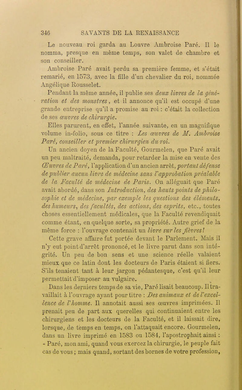 Le nouveau roi garda au Louvre Ambroise Paré. Il le nomma, presque en même temps, son valet de chambre et son conseiller. Ambroise Paré avait perdu sa première femme, et s'était remarié, en 1573, avec la fille d'un chevalier du roi, nommée Angélique Rousselet. Pendant la même année, il publie ses deux livres de la géné- ration et des monstres, et il annonce qu'il est occupé d'une grande entreprise qu'il a promise au roi : c'était la collection de ses œuvres de chirurgie. Elles parurent, en effet, l'année suivante, en un magnifique volume in-folio, sous ce titre : Les œuvres de M. Ambroise Paré, conseiller et premier chirurgien du roi. Un ancien doyen de la Faculté, Gourmelen, que Paré avait un peu maltraité, demanda, pour retarder la mise en vente des Œuvres de Paré, l'application d'un ancien arrêt, portant défense de publier aucun livre de médecine sans l'approbation préalable de la Faculté de médecine de Paris. On alléguait que Paré avait abordé, dans son Introduction, des hauts points de philo- sophie et de médecine, par exemple les questions des éléments, des humeurs, des facultés, des actions, des esprits, etc., toutes choses essentiellement médicales, que la Faculté revendiquait comme étant, en quelque sorte, sa propriété. Autre grief de la même force : l'ouvrage contenait un livre sur les fièvres1. Cette grave affaire fut portée devant le Parlement. Mais il n'y eut point d'arrêt prononcé, et le livre parut dans son inté- grité. Un peu de bon sens et une science réelle valaient mieux que ce latin dont les docteurs de Paris étaient si fiers. S'ils tenaient tant à leur jargon pédantesque, c'est qu'il leur permettait d'imposer au vulgaire. Dans les derniers temps de sa vie, Paré lisait beaucoup. Il tra- vaillait à l'ouvrage ayant pour titre : Des animaux et de Vexcel- lence de Vhomme. Il annotait aussi ses œuvres imprimées. Il prenait peu de part aux querelles qui continuaient entre les chirurgiens et les docteurs de la Faculté, et il laissait dire, lorsque, de temps en temps, on l'attaquait encore. Gourmelen, dans un livre imprimé en 1583 ou 1584, l'apostrophait ainsi : « Paré, mon ami, quand vous exercez la chirurgie, le peuple fait cas de vous ; mais quand, sortant des bornes de votre profession,