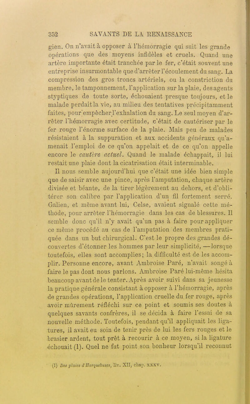 gien. On n'avait à opposer à l'hémorragie qui suit les grande opérations que des moyens infidèles et cruels. Quand une artère importante était tranchée par le fer, c'était souvent une entreprise insurmontable que d'arrêter l'écoulement du sang. La compression des gros troncs artériels, ou la constriction du membre, le tamponnement, l'application sur la plaie, des agents styptiques de toute sorte, échouaient presque toujours, et le malade perdait la vie, au milieu des tentatives précipitamment faites, pour'empêcher l'exhalation du sang. Le seul mo}ren d'ar- rêter l'hémorragie avec certitude, c'était de cautériser par le fer rouge l'énorme surface de la plaie. Mais peu de malades résistaient à la suppuration et aux accidents généraux qu'a- menait l'emploi de ce qu'on appelait et de ce qu'on appelle encore le caîttco'e actuel. Quand le malade échappait, il lui restait une plaie dont la cicatrisation était interminable. Il nous semble aujourd'hui que c'était une idée bien simple que de saisir avec une pince, après l'amputation, chaque artère divisée et béante, de la tirer légèrement au dehors, et d'obli- térer son calibre par l'application d'un fil fortement serré. Galien, et même avant lui, Celse, avaient signalé cette mé- thode, pour arrêter l'hémorragie dans les cas de blessures. Il semble donc qu'il n'y avait qu'un pas à faire pour appliquer ce même procédé au cas de l'amputation des membres prati- quée dans un but chirurgical. C'est le propre des grandes dé- couvertes d'étonner les hommes par leur simplicité, —lorsque toutefois, elles sont accomplies; la difficulté est de les accom- plir. Personne encore, avant Ambroise Paré, n'avait songé à faire le pas dont nous parlons. Ambroise Paré lui-même hésita beaucoup avant de le tenter. Après avoir suivi dans sa jeunesse la pratique générale consistant à opposer à l'hémorragie, après de grandes opérations, l'application cruelle du fer rouge, après avoir mûrement réfléchi sur ce point et soumis ses doutes à quelques savants confrères, il se décida à faire l'essai de sa nouvelle méthode. Toutefois, pendant qu'il appliquait les liga- tures, il avait eu soin de tenir près de lui les fers rouges et le brasier ardent, tout prêt à recourir à ce moyen, si la ligature échouait (1). Quel ne fut point son bonheur lorsqu'il reconnut (1) Des plaies d'IIarquefotses, liv. XII, chap. xxxv.