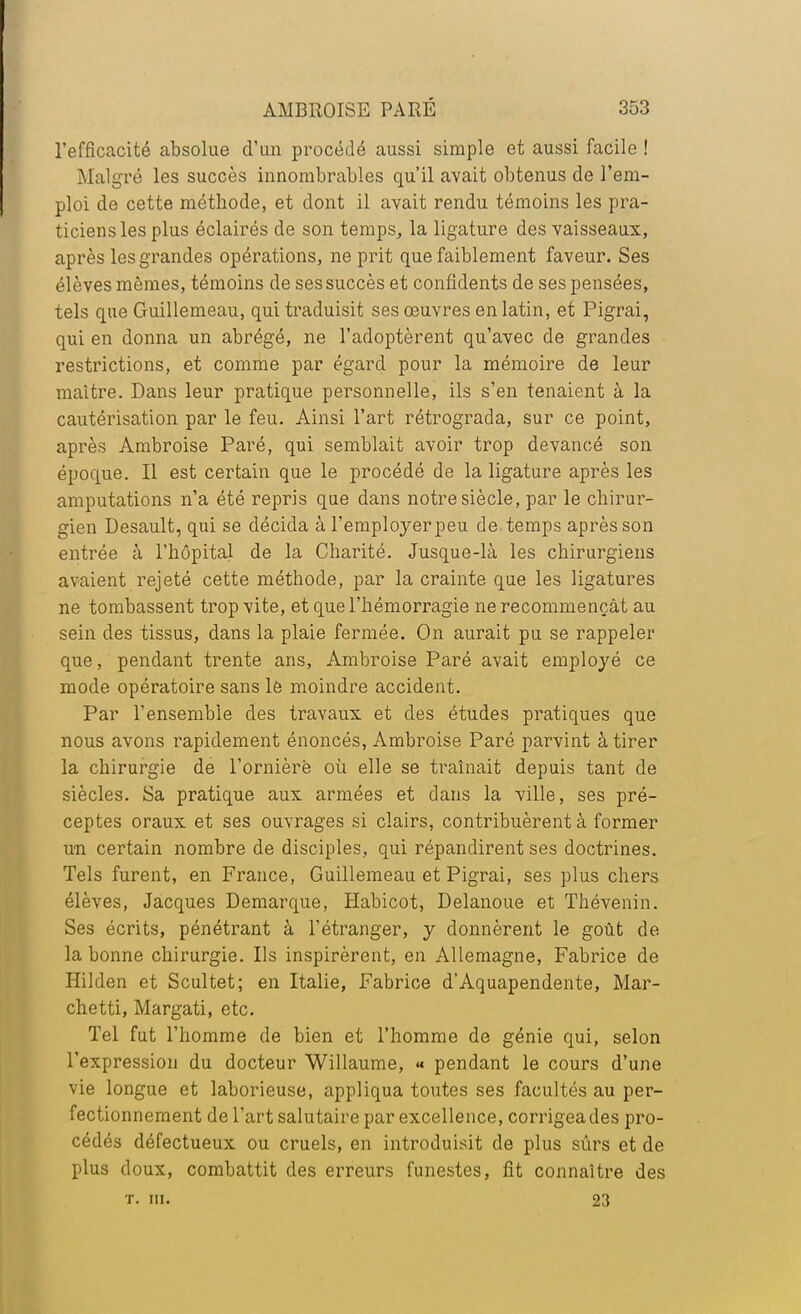 l'efficacité absolue d'un procédé aussi simple et aussi facile ! Malgré les succès innombrables qu'il avait obtenus de l'em- ploi de cette méthode, et dont il avait rendu témoins les pra- ticiens les plus éclairés de son temps, la ligature des vaisseaux, après les grandes opérations, ne prit que faiblement faveur. Ses élèves mêmes, témoins de ses succès et confidents de ses pensées, tels que Guillemeau, qui traduisit ses œuvres en latin, et Pigrai, qui en donna un abrégé, ne l'adoptèrent qu'avec de grandes restrictions, et comme par égard pour la mémoire de leur maître. Dans leur pratique personnelle, ils s'en tenaient à la cautérisation par le feu. Ainsi l'art rétrograda, sur ce point, après Ambroise Paré, qui semblait avoir trop devancé son époque. Il est certain que le procédé de la ligature après les amputations n'a été repris que dans notre siècle, par le chirur- gien Desault, qui se décida à l'employerpeu de.temps après son entrée à l'hôpital de la Charité. Jusque-là les chirurgiens avaient rejeté cette méthode, par la crainte que les ligatures ne tombassent trop vite, et que l'hémorragie ne recommençât au sein des tissus, dans la plaie fermée. On aurait pu se rappeler que, pendant trente ans, Ambroise Paré avait employé ce mode opératoire sans le moindre accident. Par l'ensemble des travaux et des études pratiques que nous avons rapidement énoncés, Ambroise Paré parvint à tirer la chiruz^gie de l'ornièrë où elle se traînait depuis tant de siècles. Sa pratique aux armées et dans la ville, ses pré- ceptes oraux et ses ouvrages si clairs, contribuèrent à former un certain nombre de disciples, qui répandirent ses doctrines. Tels furent, en France, Guillemeau et Pigrai, ses plus chers élèves, Jacques Démarque, Habicot, Delanoue et Thévenin. Ses écrits, pénétrant à l'étranger, y donnèrent le goût de la bonne chirurgie. Ils inspirèrent, en Allemagne, Fabrice de Hilden et Scultet; en Italie, Fabrice d'Aquapendente, Mar- chetti, Margati, etc. Tel fut l'homme de bien et l'homme de génie qui, selon l'expression du docteur Willaume, <« pendant le cours d'une vie longue et laborieuse, appliqua toutes ses facultés au per- fectionnement de l'art salutaire par excellence, corrigea des pro- cédés défectueux ou cruels, en introduisit de plus sûrs et de plus doux, combattit des erreurs funestes, fit connaître des t. m. 23