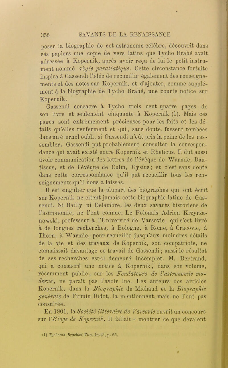 poser la biographie de cet astronome célèbre, découvrit dans ses papiers une copie de vers latins que Tycho Brahé avait adressée à Kopernik, après avoir reçu de lui le petit instru- ment nommé règle parallatique. Cette circonstance fortuite inspira à Gassendi l'idée de recueillir également des renseigne- ments et des notes sur Kopernik, et d'ajouter, comme supplé- ment à la biographie de Tycho Brahé, une courte notice sur Kopernik. Gassendi consacre à Tycho trois cent quatre pages de son livre et seulement cinquante à Kopernik (1). Mais ces pages sont extrêmement précieuses pour les faits et les dé- tails qu'elles renferment et qui, sans doute, fussent tombées dans un éternel oubli, si Gassendi n'eût pris la peine de les ras- sembler. Gassendi put probablement consulter la correspon- dance qui avait existé entre Kopernik et Rheticus. Il dut aussi avoir communication des lettres de l'évêque de Warmie, Dau- tiscus, et de l'évêque de Culm, Gysius ; et c'est sans doute dans cette correspondance qu'il put recueillir tous les ren- seignements qu'il nous a laissés. Il est singulier que la plupart des biographes qui ont écrit 'sur Kopernik ne citent jamais cette biographie latine de Gas- sendi. Ni Bailly ni Delambre, les deux savants historiens de l'astronomie, ne l'ont connue. Le Polonais Adrien Krzyrza- nowski, professeur à l'Université de Varsovie, qui s'est livré à de longues recherches, à Bologne, à Rome, à Cracovie, à Thorn, à Warmie, pour recueillir jusqu'aux moindres détails de la vie et des travaux de Kopernik, son compatriote, ne connaissait davantage ce travail de Gassendi; aussi le résultat de ses recherches est-il demeuré incomplet. M. Bertrand, qui a consacré une notice à Kopernik, dans son volume, récemment publié, sur les Fondateurs de Vastronomie mo- derne, ne paraît pas l'avoir lue. Les auteurs des articles Kopernik, dans la Biographie de Michaud et la Biographie générale de Firmin Didot,. la mentionnent, mais ne l'ont pas consultée. En 1801, la Société littéraire de Varsovie ouvrit un concours sur YEloge de Kopernik. Il fallait « montrer ce que devaient (1) Tychonis Brachcci Vita. Iu-4, p. (55.