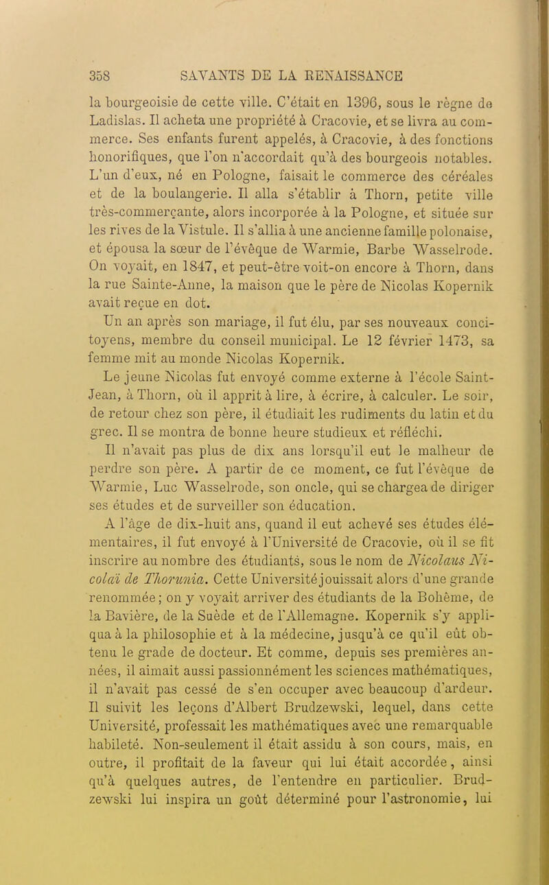 la bourgeoisie de cette ville. C'était en 1396, sous le règne do Ladislas. Il acheta une propriété à Cracovie, et se livra au com- merce. Ses enfants furent appelés, à Cracovie, à des fonctions honorifiques, que l'on n'accordait qu'à des bourgeois notables. L'un d'eux, né en Pologne, faisait le commerce des céréales et de la boulangerie. Il alla s'établir à Thorn, petite ville très-commerçante, alors incorporée à la Pologne, et située sur les rives de la Vistule. Il s'allia à une ancienne famille polonaise, et épousa la sœur de Tévêque de Warmie, Barbe Wasselrode. On voyait, en 1847, et peut-être voit-on encore à Thorn, dans la rue Sainte-Anne, la maison que le père de Nicolas Kopernik avait reçue en dot. Un an après son mariage, il fut élu, par ses nouveaux conci- toyens, membre du conseil municipal. Le 12 février 1473, sa femme mit au monde Nicolas Kopernik. Le jeune Nicolas fut envoyé comme externe à l'école Saint- Jean, à Thorn, où il apprit à lire, à écrire, à calculer. Le soir, de retour chez son père, il étudiait les rudiments du latin et du grec. Il se montra de bonne heure studieux et réfléchi. Il n'avait pas plus de dix ans lorsqu'il eut le malheur de perdre son père. A partir de ce moment, ce fut l'évèque de Warmie, Luc Wasselrode, son oncle, qui se chargea de diriger ses études et de surveiller son éducation. A l'âge de dix-huit ans, quand il eut achevé ses études élé- mentaires, il fut envoyé à l'Université de Cracovie, où il se fit inscrire au nombre des étudiants, sous le nom de Nicolaus Ni- colaï de TJiorunia. Cette Université jouissait alors d'une grande renommée; on y voyait arriver des étudiants de la Bohême, de la Bavière, de la Suède et de l'Allemagne. Kopernik s'y appli- qua à la philosophie et à la médecine, jusqu'à ce qu'il eût ob- tenu le grade de docteur. Et comme, depuis ses premières an- nées, il aimait aussi passionnément les sciences mathématiques, il n'avait pas cessé de s'en occuper avec beaucoup d'ardeur. Il suivit les leçons d'Albert Brudzewski, lequel, dans cette Université, professait les mathématiques avec une remarquable habileté. Non-seulement il était assidu à son cours, mais, en outre, il profitait de la faveur qui lui était accordée, ainsi qu'à quelques autres, de l'entendre en particulier. Brud- zewski lui inspira un goût déterminé pour l'astronomie, lui