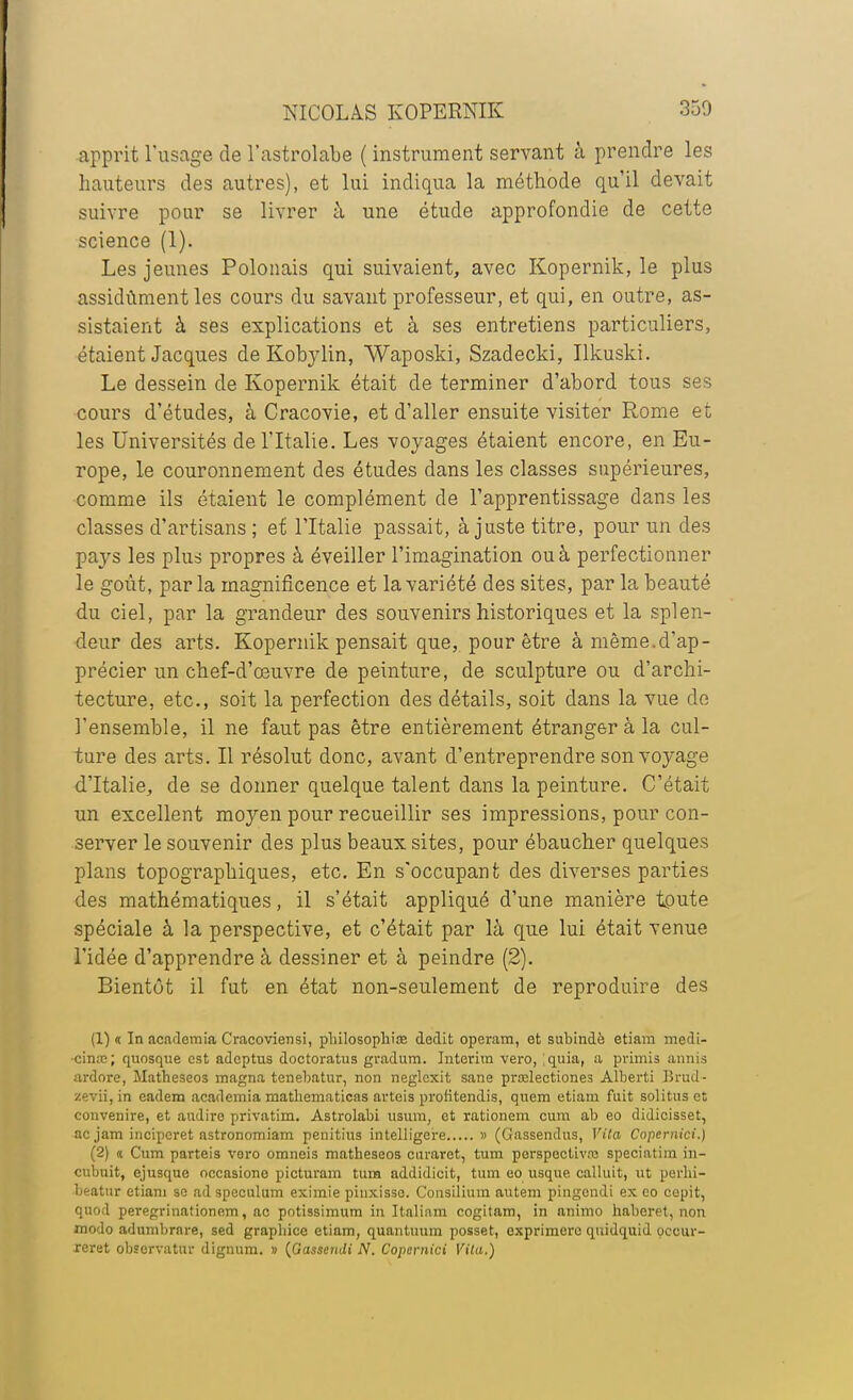 apprit l'usage de l'astrolabe ( instrument servant à prendre les hauteurs des autres), et lui indiqua la méthode qu'il devait suivre pour se livrer à une étude approfondie de cette science (1). Les jeunes Polonais qui suivaient, avec Kopernik, le plus assidûment les cours du savant professeur, et qui, en outre, as- sistaient à ses explications et à ses entretiens particuliers, étaient Jacques de Kobylin, Waposki, Szadecki, Ilkuski. Le dessein de Kopernik était de terminer d'abord tous ses cours d'études, à Cracovie, et d'aller ensuite visiter Rome et les Universités de l'Italie. Les voyages étaient encore, en Eu- rope, le couronnement des études dans les classes supérieures, comme ils étaient le complément de l'apprentissage dans les classes d'artisans ; et l'Italie passait, à juste titre, pour un des pajrs les plus propres à éveiller l'imagination ou à perfectionner le goût, parla magnificence et la variété des sites, par la beauté du ciel, par la grandeur des souvenirs historiques et la splen- deur des arts. Kopernik pensait que, pour être à même.d'ap- précier un chef-d'œuvre de peinture, de sculpture ou d'archi- tecture, etc., soit la perfection des détails, soit dans la vue de l'ensemble, il ne faut pas être entièrement étranger à la cul- ture des arts. Il résolut donc, avant d'entreprendre son voyage d'Italie, de se donner quelque talent dans la peinture. C'était un excellent moyen pour recueillir ses impressions, pour con- server le souvenir des plus beaux sites, pour ébaucher quelques plans topographiques, etc. En s'occupanfc des diverses parties des mathématiques, il s'était appliqué d'une manière toute spéciale à la perspective, et c'était par là que lui était venue l'idée d'apprendre à dessiner et à peindre (2). Bientôt il fut en état non-seulement de reproduire des (1) « In academia Cracoviensi, philosophiœ dédit operam, et subindè etiam médi- cinal ; qnosqne est adcptus doctoratus gradum. Intérim vero, Iquia, a primis annis ardore, Matheseos magna tenebatur, non neglcxit sane pradectiones Alberti Brud- zevii, in eadem academia matbematicas arteis prolitendis, quem etiam fuit solitus et convenire, et audiro privatim. Astrolabi usum, et rationem cum ab eo didicisset, acjam inciperet astronomiam penitius intelligere » (Gassendus, Vita Copemici.) (2) « Cum parteis voro omneis matheseos curaret, tum perspective speciatim in— cubuit, ejusque oocasione picturam tum addidicit, tum eo usque calluit, ut perlii- beatur etiam se ad spéculum eximie pinxisso. Consilium autem pingendi ex eo cepit, quod peregrinationem, ac potissimum in Italinm cogitam, in animo haberet, non modo adumbrnre, sed graphicc etiam, quantuum posset, exprimera quidquid occur- reret observatur dignum. » {Gassendi N. Copemici Vila.)