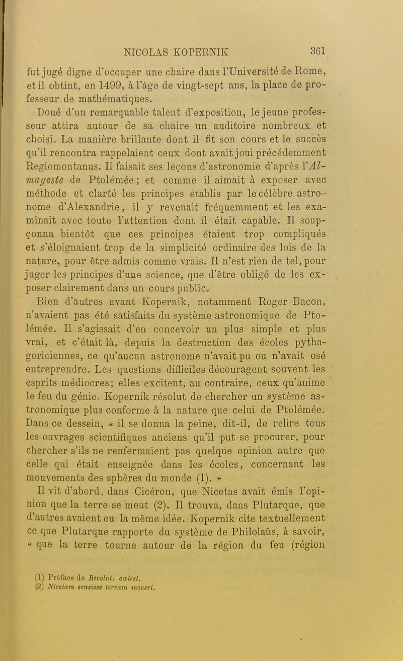 fut jugé digne d'occuper une chaire dans l'Université de Rome, et il obtint, en 1499, à l'âge de vingt-sept ans, la place de pro- fesseur de mathématiques. Doué d'un remarquable talent d'exposition, le jeune profes- seur attira autour de sa chaire un auditoire nombreux et choisi. La manière brillante dont il fit son cours et le succès qu'il rencontra rappelaient ceux dont avait joui précédemment Regiomontanus. Il faisait ses leçons d'astronomie d'après YAl- mage&te de Ptolémée ; et comme il aimait à exposer avec méthode et clarté les principes établis par le célèbre astro-- nome d'Alexandrie, il y revenait fréquemment et les exa- minait avec toute l'attention dont il était capable. Il soup- çonna bientôt que ces principes étaient trop compliqués et s'éloignaient trop de la simplicité ordinaire des lois de la nature, pour être admis comme vrais. Il n'est rien de tel, pour juger les principes d'une science, que d'être obligé de les ex- poser clairement dans un cours public. Bien d'autres avant Kopernik, notamment Roger Bacon, n'avaient pas été satisfaits du système astronomique de Pto- lémée. Il s'agissait d'en concevoir un plus simple et plus vrai, et c'était là, depuis la destruction des écoles pytha- goriciennes, ce qu'aucun astronome n'avait pu ou n'avait osé entreprendre. Les questions difficiles découragent souvent les esprits médiocres; elles excitent, au contraire, ceux qu'anime le feu du génie. Kopernik résolut de chercher un système as- tronomique plus conforme à la nature que celui de Ptolémée. Dans ce dessein, « il se donna la peine, dit-il, de relire tous les ouvrages scientifiques anciens qu'il put se procurer, pour chercher s'ils ne renfermaient pas quelque opinion autre que celle qui était enseignée dans les écoles, concernant les mouvements des sphères du monde (1). » Il vit d'abord, dans Cicéron, que Nicetas avait émis l'opi- nion que la terre se meut (2). Il trouva, dans Plutarque, que d'autres avaient eu la même idée. Kopernik cite textuellement ce que Plutarque rapporte du système de Philolaùs, à savoir, « que la terre tourne autour de la région du feu (région (1) Proface de Bevolut. cœlest.