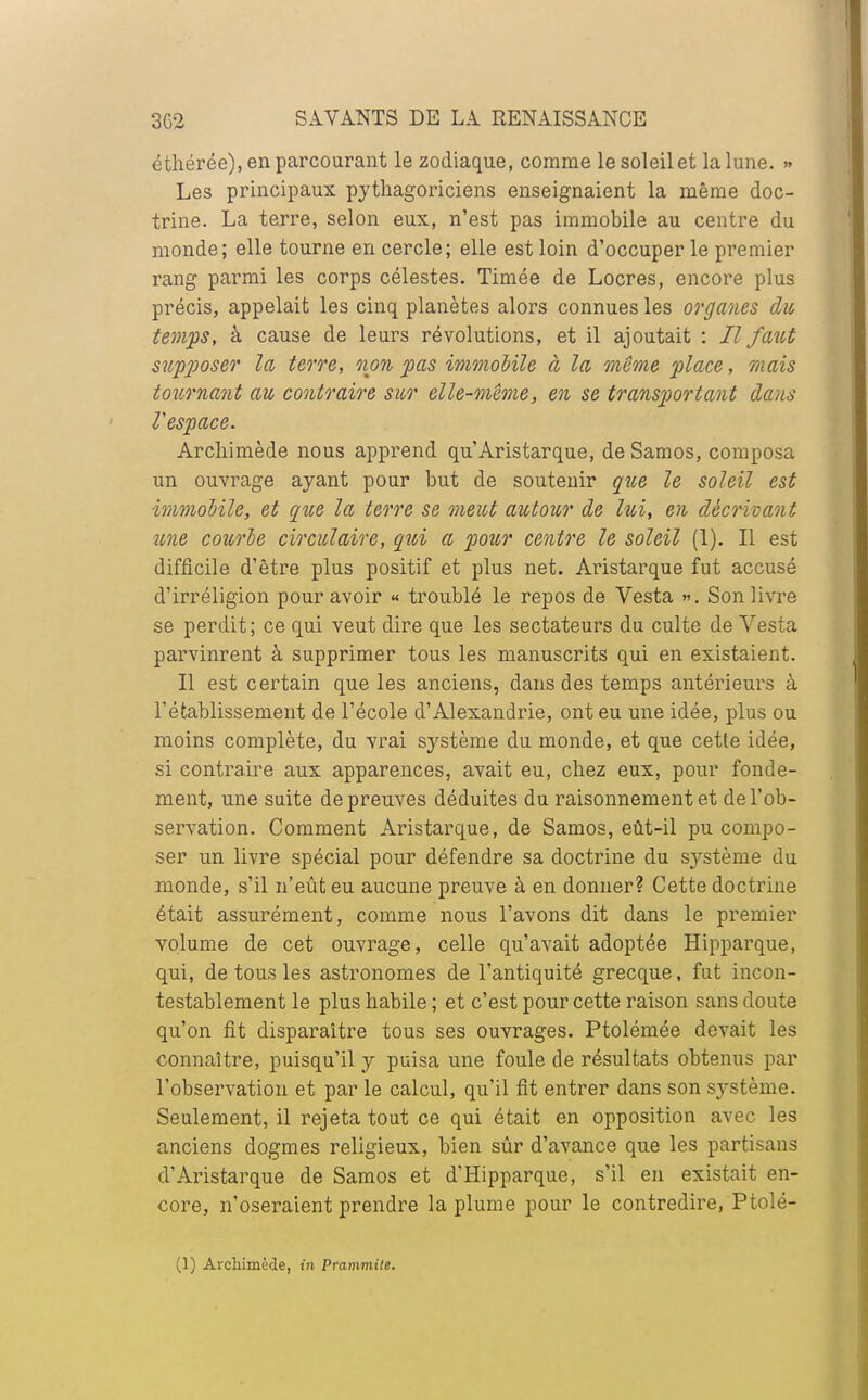 éthérée), en parcourant le zodiaque, comme le soleil et la lune. » Les principaux pythagoriciens enseignaient la même doc- trine. La terre, selon eux, n'est pas immobile au centre du monde; elle tourne en cercle; elle est loin d'occuper le premier rang parmi les corps célestes. Timée de Locres, encore plus précis, appelait les cinq planètes alors connues les organes du temps, à cause de leurs révolutions, et il ajoutait : H faut supposer la terre, non pas immobile à la même place, mais tournant au contraire sur elle-même, en se transportant dans Vespace. Archimède nous apprend qu'Aristarque, de Samos, composa un ouvrage ayant pour but de soutenir que le soleil est immobile, et que la terre se meut autour de lui, en décrivant une courbe circulaire, qui a pour centre le soleil (1). Il est difficile d'être plus positif et plus net. Aristarque fut accusé d'irréligion pour avoir « troublé le repos de Vesta ». Son livre se perdit; ce qui veut dire que les sectateurs du culte de Vesta parvinrent à supprimer tous les manuscrits qui en existaient. Il est certain que les anciens, dans des temps antérieurs à rétablissement de l'école d'Alexandrie, ont eu une idée, plus ou moins complète, du vrai s}^stème du monde, et que cette idée, si contraire aux apparences, avait eu, chez eux, pour fonde- ment, une suite de preuves déduites du raisonnement et de l'ob- servation. Comment Aristarque, de Samos, eût-il pu compo- ser un livre spécial pour défendre sa doctrine du système du monde, s'il n'eût eu aucune preuve à en donner? Cette doctrine était assurément, comme nous l'avons dit dans le premier volume de cet ouvrage, celle qu'avait adoptée Hipparque, qui, de tous les astronomes de l'antiquité grecque, fut incon- testablement le plus habile ; et c'est pour cette raison sans doute qu'on fit disparaître tous ses ouvrages. Ptolémée devait les connaître, puisqu'il y puisa une foule de résultats obtenus par l'observation et par le calcul, qu'il fit entrer dans son système. Seulement, il rejeta tout ce qui était en opposition avec les anciens dogmes religieux, bien sûr d'avance que les partisans d'Aristarque de Samos et d'Hipparque, s'il en existait en- core, n'oseraient prendre la plume pour le contredire, Ptolé- (1) Arcliimède, in Prammite.