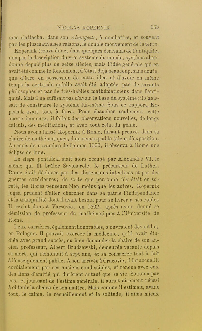 niée s'attacha, clans son Almageste, à combattre, et souvent par les plus mauvaises raisons, le double mouvement de la terre. Kopernik trouva donc, dans quelques écrivains de l'antiquité, non pas la description du vrai système du monde, système aban- donné depuis plus de seize siècles, mais l'idée générale qui en avait été comme le fondement. C'était déjà beaucoup, sans doute, que d'être en possession de cette idée et d'avoir en même- temps la certitude qu'elle avait été adoptée par de savants philosophes et par de très-habiles mathématiciens dans l'anti- quité. Mais il ne suffisait pas d'avoir la base du système ; il s'agis- sait de construire le système lui-même. Sous ce rapport, Ko- pernik avait tout à faire. Pour ébaucher seulement cette oeuvre immense, il fallait des observations nouvelles, de longs calculs, des méditations, et avec tout cela, du génie. Nous avons laissé Kopernik à Rome, faisant preuve, dans sa chaire de mathématiques, d'un remarquable talent d'exposition. Au mois de novembre de l'année 1500, il observa à Rome une éclipse de lune. Le siège pontifical était alors occupé par Alexandre VI, le même qui fit brûler Savonarole, le précurseur de Luther. Rome était déchirée par des dissensions intestines et par des guerres extérieures ; de sorte que personne n'y était en sù - reté, les libres penseurs bien moins que les autres. Kopernik jugea prudent d'aller chercher dans sa patrie l'indépendance et la tranquillité dont il avait besoin pour se livrer à ses études Il revint donc à Varsovie, en 1502, après avoir donné sa démission de professeur de mathématiques à l'Université de- Rome. Deux carrières, également honorables, s'ouvraient devant lui, en Pologne. Il pouvait exercer la médecine, qu'il avait étu- diée avec grand succès, ou bien demander la chaire de son an- cien professeur, Albert Brudzewski, demeurée vacante depuis sa mort, qui remontait à sept ans, et se consacrer tout à fait à l'enseignement public. A son arrivée à Cracovie, il fut accueilli cordialement par ses anciens condisciples, et renoua avec eux des liens d'amitié qui durèrent autant que sa vie. Soutenu par eux, et jouissant de l'estime générale, il aurait aisément réussi â obtenir la chaire de son maître. Mais comme il estimait, avant tout, le calme, le recueillement et la solitude, il aima mieux