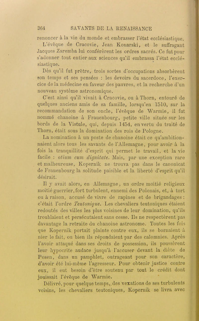 renoncer à la vie du monde et embrasser l'état ecclésiastique. L'évêque de Cracovie, Jean Konarski, et le suffragant Jacques Zaremba lui conférèrent les ordres sacrés. Ce fut pour s'adonner tout entier aux sciences qu'il embrassa l'état ecclé- siastique. Dès qu'il fut prêtre, trois sortes d'occupations absorbèrent son temps et ses pensées : les devoirs du sacerdoce, l'exer- cice de la médecine en faveur des pauvres, et la recherche dW nouveau système astronomique. C'est ainsi qu'il vivait à Cracovie, ou à Thorn, entouré de quelques anciens amis de sa famille, lorsqu'en 1510, sur la recommandation de son oncle, l'évêque de Warmie, il fut nommé chanoine à Frauenbourg, petite ville située sur les bords de la Vistule, qui, depuis 1454, en vertu du traité de Thorn, était sous la domination des rois de Pologne. La nomination à un poste de chanoine était ce qu'ambition- naient alors tous les savants de l'Allemagne, pour avoir à la fois la tranquillité d'esprit qui permet le travail, et la vie facile : olium cum dignitate. Mais, par une exception rare et malheureuse, Kopernik ne trouva pas dans le canonicat de Frauenbourg la solitude paisible et la liberté d'esprit qu'il désirait. Il y avait alors, en Allemagne, un ordre moitié religieux moitié guerrier, fort turbulent, ennemi des Polonais, et, à tort ou à raison, accusé de vivre de rapines et de brigandages : c'était l'ordre Teutoniqiie. Les chevaliers teutoniques étaient redoutés des villes les plus voisines de leur domination, qu'ils troublaient et persécutaient sans cesse. Ils ne respectèrent pas davantage la retraite du chanoine astronome. Toutes les fois que Kopernik portait plainte contre eux, ils se bornaient à nier le fait, ou bien ils répondaient par des calomnies. Après l'avoir attaqué dans ses droits de possession, ils poussèrent leur hypocrite audace jusqu'à l'accuser devant la diète de Posen, dans un pamphlet, outrageant pour son caractère, d'avoir été lui-même l'agresseur. Pour obtenir justice contre eux, il eut besoin d'être soutenu par tout le crédit dont jouissait l'évêque de Warmie. Délivré, pour quelque temps,, des vexations de ses turbulents voisins, les chevaliers teutoniques, Kopernik se livra avec