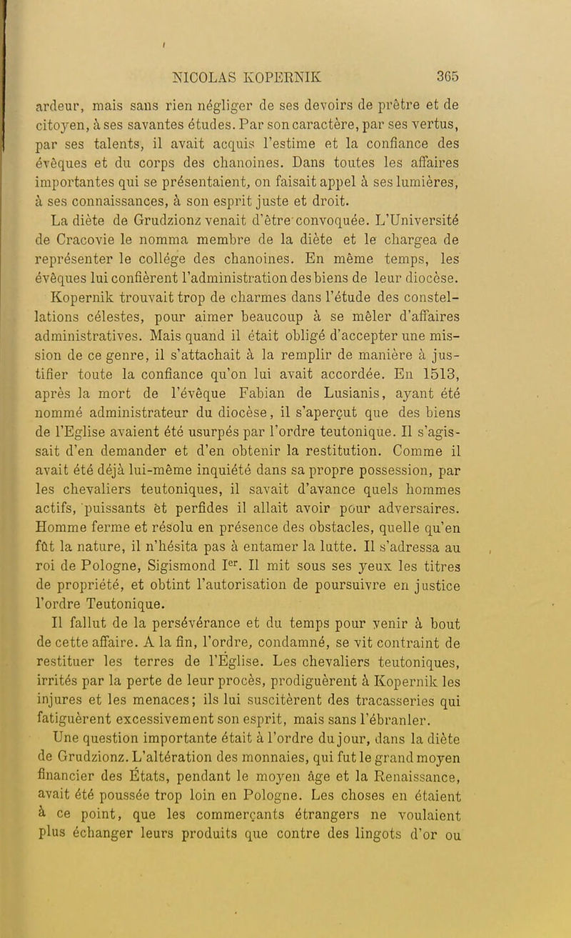 ardeur, mais sans rien négliger de ses devoirs de prêtre et de citc^en, à ses savantes études. Par son caractère, par ses vertus, par ses talents, il avait acquis l'estime et la confiance des évèques et du corps des chanoines. Dans toutes les affaires importantes qui se présentaient, on faisait appel à ses lumières, à ses connaissances, à son esprit juste et droit. La diète de Grudzionz venait d'être'convoquée. L'Université de Cracovie le nomma membre de la diète et le chargea de représenter le collège des chanoines. En même temps, les évêques lui confièrent l'administration des biens de leur diocèse. Kopernik trouvait trop de charmes dans l'étude des constel- lations célestes, pour aimer beaucoup à se mêler d'affaires administratives. Mais quand il était obligé d'accepter une mis- sion de ce genre, il s'attachait à la remplir de manière à jus- tifier toute la confiance qu'on lui avait accordée. En 1513, après la mort de l'évêque Fabian de Lusianis, ayant été nommé administrateur du diocèse, il s'aperçut que des biens de l'Eglise avaient été usurpés par l'ordre teutonique. Il s'agis- sait d'en demander et d'en obtenir la restitution. Comme il avait été déjà lui-même inquiété dans sa propre possession, par les chevaliers teutoniques, il savait d'avance quels hommes actifs, puissants ët perfides il allait avoir pour adversaires. Homme ferme et résolu en présence des obstacles, quelle qu'en fût la nature, il n'hésita pas à entamer la latte. Il s'adressa au roi de Pologne, Sigismond Ier. Il mit sous ses yeux les titres de propriété, et obtint l'autorisation de poursuivre en justice l'ordre Teutonique. Il fallut de la persévérance et du temps pour venir à bout de cette affaire. A la fin, l'ordre, condamné, se vit contraint de restituer les terres de l'Eglise. Les chevaliers teutoniques, irrités par la perte de leur procès, prodiguèrent à Kopernik les injures et les menaces; ils lui suscitèrent des tracasseries qui fatiguèrent excessivement son esprit, mais sans l'ébranler. Une question importante était à l'ordre du jour, dans la diète de Grudzionz. L'altération des monnaies, qui fut le grand moyen financier des États, pendant le moyen âge et la Renaissance, avait été poussée trop loin en Pologne. Les choses en étaient à. ce point, que les commerçants étrangers ne voulaient plus échanger leurs produits que contre des lingots d'or ou