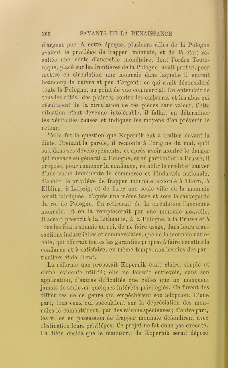 d'argent pur. A cette époque, plusieurs villes de la Pologne avaient le privilège de frapper monnaie, et de là était ré- sultée une sorte d'anarchie monétaire, dont l'ordre Teuto- nique, placé sur les frontières de la Pologne, avait profité, pour mettre en circulation une monnaie dans laquelle il entrait beaucoup de cuivre et peu d'argent; ce qui avait déconsidéré toute la Pologne, au point de vue commercial. On entendait de tous les côtés, des plaintes contre les embarras et les abus qui résultaient de la circulation de ces pièces sans valeur. Cette situation étant devenue intolérable, il fallait en déterminer les véritables causes et indiquer les moyens d'en prévenir le retour. Telle fut la question que Kopernik eut à traiter devant la diète. Prenant la parole, il remonte à l'origine du mal, qu'il suit dans ses développements, et après avoir montré le danger qui menace en général la Pologne, et en particulier la Prusse, il propose, pour ramener la confiance, rétablir le crédit et sauver d'une ruine imminente le commerce et l'industrie nationale, d'-abolir le privilège de frapper monnaie accordé à Thorn, à Elbling, à Leipzig, et de fixer une seule ville où la monnaie serait fabriquée, d'après une même base et sous la sauvegarde du roi de Pologne. On retirerait de la circulation l'ancienne monnaie, et on la remplacerait par une monnaie nouvelle. Il serait prescrit à la Lithuanie, à la Pologne, à la Prusse et à tous les États soumis au roi, de ne faire usage, dans leurs tran- sactions industrielles et commerciales, que de la monnaie natio- nale, qui offrirait toutes les garanties propres à faire renaître la confiance et à satisfaire, en même temps, aux besoins des par- ticuliers et de l'Etat. La réforme que proposait Kopernik était claire, simple et d'une évidente utilité; elle ne laissait entrevoir, dans son application, d'autres difficultés que celles que ne manquent jamais de soulever quelques intérêts privilégiés. Ce furent des difficultés de ce genre qui empêchèrent son adoption. D'une part, tous ceux qui spéculaient sur la dépréciation des mon- naies le combattirent, par des raisons spécieuses ; d'autre part, les villes en possession de frapper monnaie défendirent avec obstination leurs privilèges. Ce projet ne fut donc pas exécuté. La diète décida que le manuscrit de Kopernik serait déposé