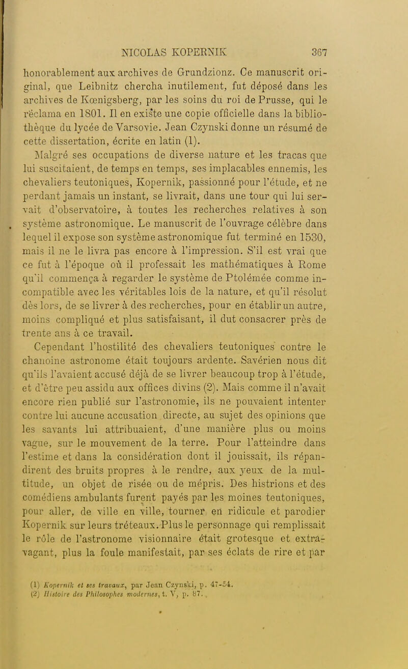 honorablement aux archives de Grundzionz. Ce manuscrit ori- ginal, que Leibnitz chercha inutilement, fut déposé dans les archives de Kœnigsberg, par les soins du roi de Prusse, qui le réclama en 1801. Il en existe une copie officielle dans la biblio- thèque du lycée de Varsovie. Jean Czynski donne un résumé de cette dissertation, écrite en latin (1). Malgré ses occupations de diverse nature et les tracas que lui suscitaient, de temps en temps, ses implacables ennemis, les chevaliers teutoniques, Kopernik, passionné pour l'étude, et ne perdant jamais un instant, se livrait, dans une tour qui lui ser- vait d'observatoire, à toutes les recherches relatives à son système astronomique. Le manuscrit de l'ouvrage célèbre dans lequel il expose son système astronomique fut terminé en 1530, mais il ne le livra pas encore à l'impression. S'il est vrai que ce fut à l'époque où il professait les mathématiques à Rome qu'il commença à regarder le système de Ptolémée comme in- compatible avec les véritables lois de la nature, et qu'il résolut dès lors, de se livrer à des recherches, pour en établir un autre, moins compliqué et plus satisfaisant, il dut consacrer près de trente ans à ce travail. Cependant l'hostilité des chevaliers teutoniques contre le chanoine astronome était toujours ardente. Savérien nous dit qu'ils l'avaient accusé déjà de se livrer beaucoup trop à l'étude, et d'être peu assidu aux offices divins (2). Mais comme il n'avait encore rien publié sur l'astronomie, ils ne pouvaient intenter contre lui aucune accusation directe, au sujet des opinions que les savants lui attribuaient, d'une manière plus ou moins vague, sur le mouvement de la terre. Pour l'atteindre dans l'estime et dans la considération dont il jouissait, ils répan- dirent des bruits propres à le rendre, aux yeux de la mul- titude, un objet de risée ou de mépris. Des histrions et des comédiens ambulants furent payés par les moines teutoniques, pour aller, de ville en ville, tourner en ridicule et parodier Kopernik sur leurs tréteaux. Plus le personnage qui remplissait le rôle de l'astronome visionnaire était grotesque et extra- vagant, plus la foule manifestait, par ses éclats de rire et par (1) Kopernik et ses travaux, par Jean Czynski, p. 47-54. (2) Histoire des Philosophes modernes, t. V, p. 07. ,