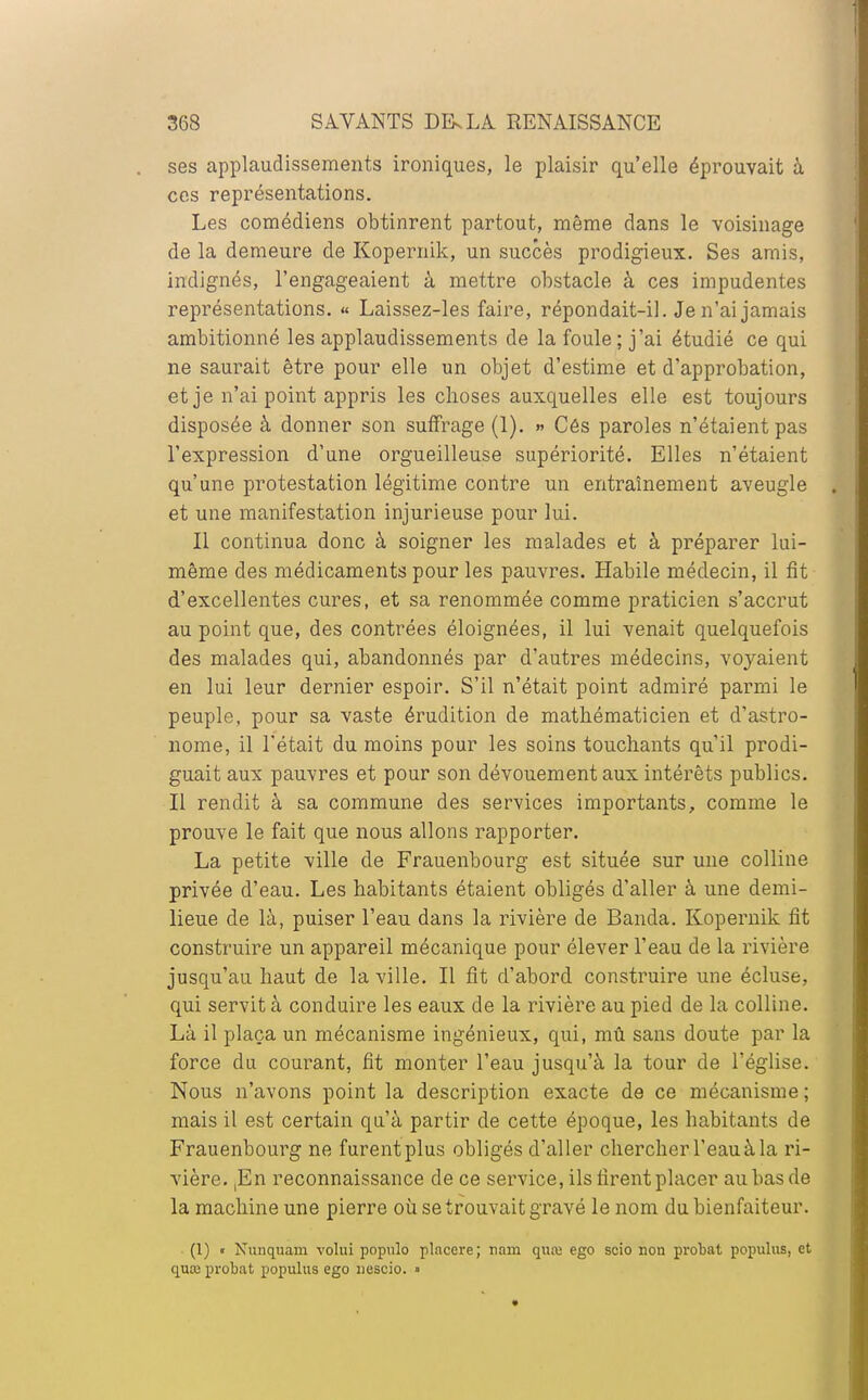 ses applaudissements ironiques, le plaisir qu'elle éprouvait à ces représentations. Les comédiens obtinrent partout, même dans le voisinage de la demeure de Kopernik, un succès prodigieux. Ses amis, indignés, l'engageaient à mettre obstacle à ces impudentes représentations. « Laissez-les faire, répondait-il. Je n'ai jamais ambitionné les applaudissements de la foule; j'ai étudié ce qui ne saurait être pour elle un objet d'estime et d'approbation, et je n'ai point appris les choses auxquelles elle est toujours disposée à donner son suffrage (1). » Cés paroles n'étaient pas l'expression d'une orgueilleuse supériorité. Elles n'étaient qu'une protestation légitime contre un entraînement aveugle et une manifestation injurieuse pour lui. Il continua donc à soigner les malades et à préparer lui- même des médicaments pour les pauvres. Habile médecin, il fit d'excellentes cures, et sa renommée comme praticien s'accrut au point que, des contrées éloignées, il lui venait quelquefois des malades qui, abandonnés par d'autres médecins, voyaient en lui leur dernier espoir. S'il n'était point admiré parmi le peuple, pour sa vaste érudition de mathématicien et d'astro- nome, il l'était du moins pour les soins touchants qu'il prodi- guait aux pauvres et pour son dévouement aux intérêts publics. Il rendit à sa commune des services importants, comme le prouve le fait que nous allons rapporter. La petite ville de Frauenbourg est située sur une colline privée d'eau. Les habitants étaient obligés d'aller à une demi- lieue de là, puiser l'eau dans la rivière de Banda. Kopeimik fit construire un appareil mécanique pour élever l'eau de la rivière jusqu'au haut de la ville. Il fit d'abord construire une écluse, qui servit à conduire les eaux de la rivière au pied de la colline. Là il plaça un mécanisme ingénieux, qui, mû sans doute par la force du courant, fit monter l'eau jusqu'à la tour de l'église. Nous n'avons point la description exacte de ce mécanisme; mais il est certain qu'à partir de cette époque, les habitants de Frauenbourg ne furent plus obligés d'aller chercher l'eau à la ri- vière. ,En reconnaissance de ce service, ils firent placer au bas de la machine une pierre où se trouvait gravé le nom du bienfaiteur. (1) « Nunquam volui populo placcre; nam quœ ego scio non probat populus, et quaj probat populus ego nescio. »