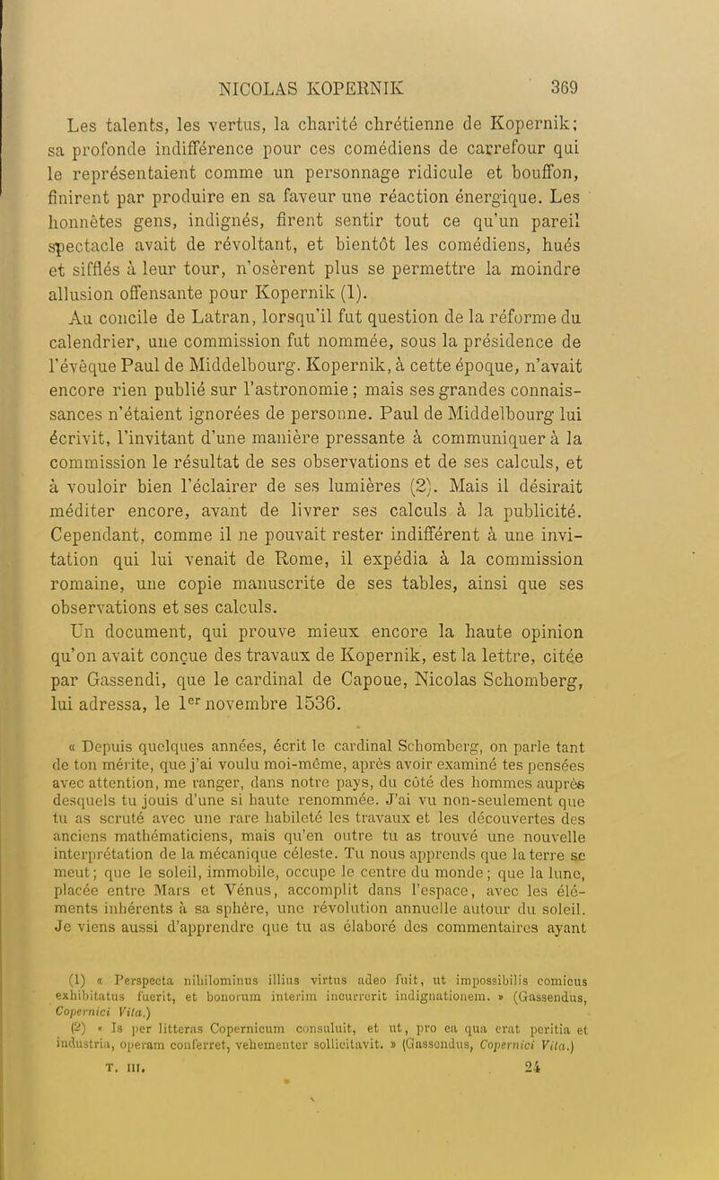 Les talents, les vertus, la charité chrétienne de Kopernik; sa profonde indifférence pour ces comédiens de carrefour qui le représentaient comme un personnage ridicule et bouffon, finirent par produire en sa faveur une réaction énergique. Les honnêtes gens, indignés, firent sentir tout ce qu'un pareil spectacle avait de révoltant, et bientôt les comédiens, hués et siffles à leur tour, n'osèrent plus se permettre la moindre allusion offensante pour Kopernik (1). Au concile de Latran, lorsqu'il fut question de la réforme du calendrier, une commission fut nommée, sous la présidence de l'évèque Paul de Middelbourg. Kopernik, à cette époque, n'avait encore rien publié sur l'astronomie ; mais ses grandes connais- sances n'étaient ignorées de personne. Paul de Middelbourg lui écrivit, l'invitant d'une manière pressante à communiquer à la commission le résultat de ses observations et de ses calculs, et à vouloir bien l'éclairer de ses lumières (2). Mais il désirait méditer encore, avant de livrer ses calculs à la publicité. Cependant, comme il ne pouvait rester indifférent à une invi- tation qui lui venait de Rome, il expédia à la commission romaine, une copie manuscrite de ses tables, ainsi que ses observations et ses calculs. Un document, qui prouve mieux encore la haute opinion qu'on avait conçue des travaux de Kopernik, est la lettre, citée par Gassendi, que le cardinal de Capoue, Nicolas Schomberg, lui adressa, le 1er novembre 1536. « Depuis quelques années, écrit le cardinal Schomberg, on parle tant de ton mérite, que j'ai voulu moi-même, après avoir examiné tes pensées avec attention, me ranger, dans notre pays, du côté des hommes auprès desquels tu jouis d'une si haute renommée. J'ai vu non-seulement que tu as scruté avec une rare habileté les travaux et les découvertes des anciens mathématiciens, mais qu'en outre tu as trouvé une nouvelle interprétation de la mécanique céleste. Tu nous apprends que la terre se meut; que le soleil, immobile, occupe le centre du monde; que la lune, placée entre Mars et Vénus, accomplit dans l'espace, avec les élé- ments inhérents à sa sphère, une révolution annuelle autour du soleil. Je viens aussi d'apprendre que tu as élaboré des commentaires ayant (1) « Perspecta niliilomînus illius virtus adeo fuit, ut impossibilis comicus exbibitatus fuerit, et bonorum intérim iucurrerit indignationem. » (Gassendus, Copernici Vita.) (2) » Is per litteras Copernicum cunsuluit, et ut, pro ea qua crat peritia et industria, operam conferret, vehumeutuï sollicitavit. » (Gassendus, Coperuici Vita.) t. or. 24