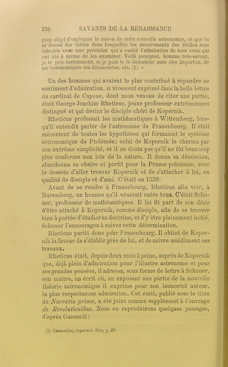 pour objet d'expliquer la raison de cette nouvelle astronomie, et que tu as dressé des tables dans lesquelles les mouvements des étoiles sont calculés avoc une précision qui a excité l'admiration de tous ceux qui ont été à même de les examiner. Voilà pourquoi, homme très-savant, je te prie instamment, si je puis te le demander sans être importun, de me communiquer tes découvertes, etc. (1). » Un des hommes qui avaient le plus contribué à répandre ce sentiment d'admiration, si vivement exprimé dans la belle lettre du cardinal de Capoue, dont nous venons de citer une partie, était George Joachim Rheticus, jeune professeur extrêmement distingué et qui devint le disciple chéri de Kopernik. Rheticus professait les mathématiques à Wittemberg, lors- qu'il entendit parler de l'astronome de Frauenbourg. Il était mécontent de toutes les hypothèses qui formaient le système astronomique de Ptolémée; celui de Kopernik le charma par son extrême simplicité, et il ne douta pas qu'il ne fût beaucoup plus conforme aux lois de la nature. II. donna sa démission, abandonna sa chaire et partit pour la Prusse polonaise, avec le dessein d'aller trouver Kopernik et de s'attacher à lui, en qualité de disciple et d'ami. C'était en 1539. Avant de se rendre à Frauenbourg, Rheticus alla voir, à Nuremberg, un homme qu'il vénérait entre tous* C'était Scho- ner, professeur de mathématiques. Il lui fit part de son désir d'être attaché à Kopernik, comme disciple, afin de se trouver bien à portée d'étudier sa doctrine, et d'y être pleinement initié. Schoner l'encouragea à suivre cette détermination. Rheticus partit donc pour Frauenbourg. Il obtint dé Koper- nik la faveur de s'établir près de lui, et de suivre assidûment ses travaux. Rheticus était, depuis deux mois à peine, auprès de Kopernik que, déjà plein d'admiration pour l'illustre astronome et pour ses grandes pensées, il adressa, sous forme de lettre à Schoner, son maître, un écrit où, en exposant une partie de la nouvelle théorie astronomique il exprime pour son immortel auteur, la plus respectueuse admiration. Cet écrit, publié sous le titre de Narratio prima, a été joint comme supplément à l'ouvrage de jRevolutionihis. Nous en reproduirons quelques passages, d'après Gassendi : (1) Gassendus, Copemic.i Vita, p. 25.