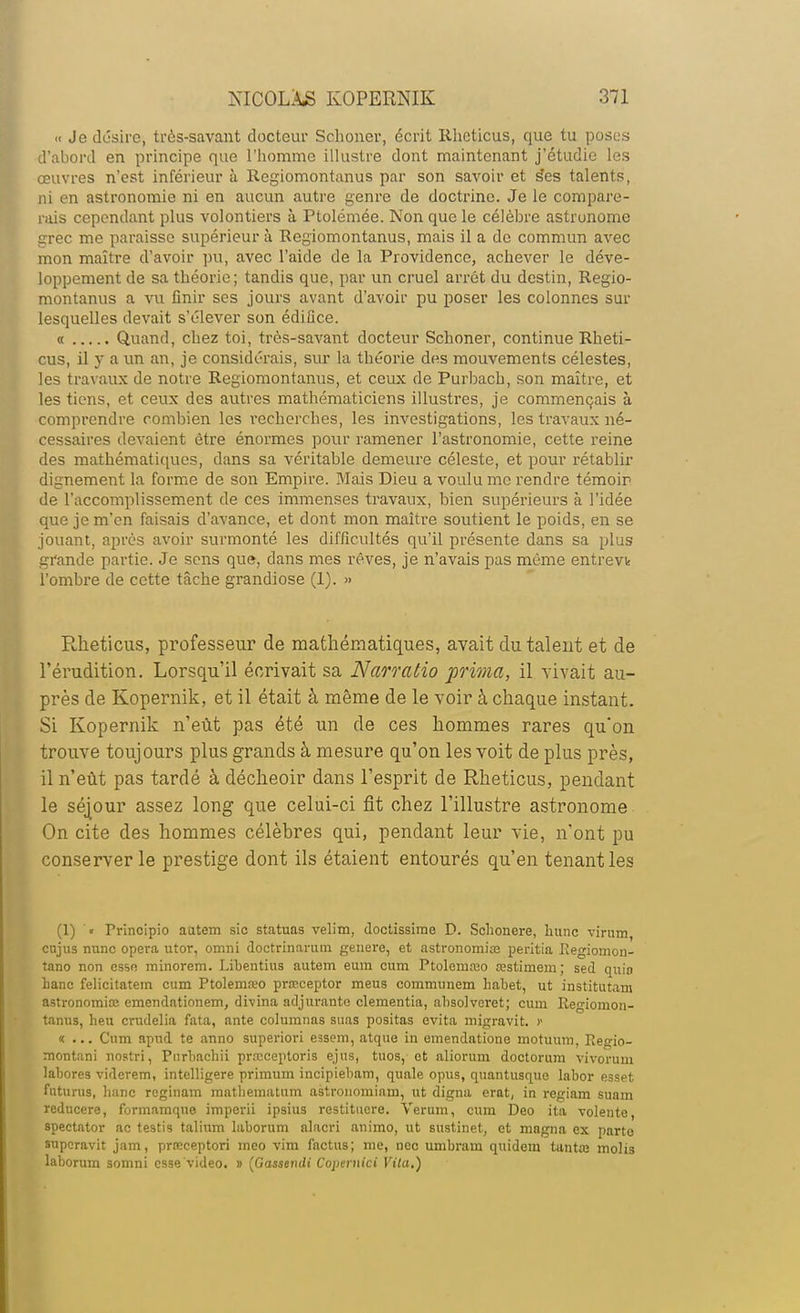 « Je désire, très-savant docteur Sclioner, écrit Rheticus, que tu poses d'abord en principe que l'homme illustre dont maintenant j'étudie les œuvres n'est inférieur à Regiomontanus par son savoir et ses talents, ni en astronomie ni en aucun autre genre de doctrine. Je le compare- rais cependant plus volontiers à Ptolémée. Non que le célèbre astronome grec me paraisse supérieur à Regiomontanus, mais il a de commun avec mon maître d'avoir pu, avec l'aide de la Providence, achever le déve- loppement de sa théorie; tandis que, par un cruel arrêt du destin, Regio- montanus a vu finir ses jours avant d'avoir pu poser les colonnes sur lesquelles devait s'élever son édifice. « Quand, chez toi, très-savant docteur Schoner, continue Rheti- cus, il y a un an, je considérais, sur la théorie des mouvements célestes, les travaux de notre Regiomontanus, et ceux de Purbach, son maître, et les tiens, et ceux des autres mathématiciens illustres, je commençais à comprendre combien les recherches, les investigations, les travaux né- cessaires devaient être énormes pour ramener l'astronomie, cette reine des mathématiques, dans sa véritable demeure céleste, et pour rétablir dignement la forme de son Empire. Mais Dieu a voulu me rendre témoir de l'accomplissement de ces immenses travaux, bien supérieurs à l'idée que je m'en faisais d'avance, et dont mon maître soutient le poids, en se jouant, après avoir surmonté les difficultés qu'il présente dans sa plus grande partie. Je sens que, dans mes rêves, je n'avais pas même entrevk l'ombre de cette tâche grandiose (1). » Rheticus, professeur de mathématiques, avait du talent et de l'érudition. Lorsqu'il écrivait sa Narratio prima, il vivait au- près de Kopernik, et il était à même de le voir à chaque instant. Si Kopernik n'eût pas été un de ces hommes rares qu'on trouve toujours plus grands à mesure qu'on les voit de plus près, il n'eût pas tardé à décheoir dans l'esprit de Rheticus, pendant le séjour assez long que celui-ci fit chez l'illustre astronome On cite des hommes célèbres qui, pendant leur vie, n'ont pu conserverie prestige dont ils étaient entourés qu'en tenant les (1) « Principio aatem sic statuas velim, doctissime D. Sohonere, hune viruin enjus mine opéra utor, omni doctrinanim génère, et astronomiœ peritia Regiomon- tano non esso minorem. Libentius autem eum cum Ptolernaio œstimem; sed quio banc felicitatem cum Ptolemteo prœceptor meus comnuinem habet, ut institutam astronomiœ emendationem, divina adjurante clementia, absolvcret; cum Regiomon- tanus, heu crudelia fata, ante columnas suas positas évita migravit. f «... Cum npnd te anno superiori essem, atque in emendatione motuum, Tie^io- montani nostri, Pnrbachii prœceptoris ejus, tuos, ot aliorum doctorum vivorum labores viderem, intelligere primum incipiebam, quale opus, quantusque labor esset futurus, liane reginam mathematum astronomiam, ut digna erat, in regiam suam reducere, formamque imperii ipsius restituere. Verum, cura Deo ita volento, spectator ac testis talium laborum alacri animo, ut sustinet, et magna ex parte superavit jam, prœceptori meo vira factus; me, nec umbrain quidem tantaj molis laborum somni esse video. » (Gassendi Coptrnici Vita.)