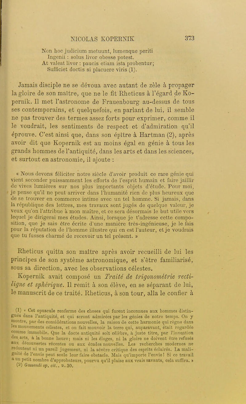 Non hoc judicium metuunt, lumcnque periti Ingenii : solus livor obesse potest. At valeat livor : paucis etiam ista probentur; Sufficiet doctis si placuere viris (1). Jamais disciple ne se dévoua avec autant de zèle à propager la gloire de son maître, que ne le fit Rheticus à l'égard de Ko- peruik. Il met l'astronome de Frauenbourg au-dessus de tous ses contemporains, et quelquefois, en parlant de lui, il semble ne pas trouver des termes assez forts pour exprimer, comme il le voudrait, les sentiments de respect et d'admiration qu'il éprouve. C'est ainsi que, dans son épître à Hartman (2), après avoir dit que Kopernik est au moins égal en génie à tous les grands hommes de l'antiquité, dans les arts et dans les sciences, et surtout en astronomie, il ajoute : « Nous devons féliciter notre siècle d'avoir produit ce rare génie qui vient seconder puissamment les efforts de l'esprit humain et faire jaillir de vives lumières sur nos plus importants objets d'étude. Pour moi, je pense qu'il ne peut arriver dans l'humanité rien de plus heureux que de se trouver en commerce intime avec un tel homme. Si jamais, dans la république des lettres, mes travaux sont jugés de quelque valeur, je veux qu'on l'attribue à mon maître, et ce sera désormais le but utile vers lequel je dirigerai mes études. Ainsi, lorsque je t'adresse cette compo- sition, que je sais être écrite d'une manière très-ingénieuse, je le fais pour la réputation de l'homme illustre qui en est l'auteur, et je voudrais que tu fusses charmé de recevoir un tel présent. » Rheticus quitta son maître après avoir recueilli de lui les principes de son système astronomique, et s'être familiarisé, sous sa direction, avec les observations célestes. Kopernik avait composé un Traité de trigonométrie recti- ligne et spMrique. Il remit à son élève, en se séparant de lui, le manuscrit de ce traité. Rheticus, à son tour, alla le confier à (1) « Cet opuscule renferme des choses qui furent inconnues aux hommes distin- gues dans l'antiquité, et qui seront admirées par les génies de notre temps. On y montre, par des considérations nouvelles, la raison de cette harmonie qui règne clans les mouvements célestes, et on fait mouvoir la terro qui, auparavant, était regardée comme immobile. Que la docte antiquité soit célèbre, il juste titre, par l'invention des arts, à la bonne heure; mais ni les éloges, ni la gloire ne doivent Otro refusés aux découvertes récentes ou aux études nouvelles. Les recherches modernes ne redoutent ni un pareil jugement, ni la sévère critique des esprits éclairés. La mali- gnité de l'envie peut seule leur faire obstacle. Mais qu'importe l'envie! Si ce travail a un petit nombre d'approbateurs, pourvu qu'il plaise aux vrais savants, cela suffira. » (fc) Gassendi op. cit., V. 30.